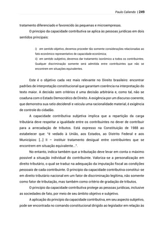 Paulo Caliendo | 249
tratamento diferenciado e favorecido às pequenas e microempresas.
O princípio da capacidade contributiva se aplica às pessoas jurídicas em dois
sentidos principais:
i) em sentido objetivo, devemos proceder tão somente considerações relacionadas ao
fato econômico representativo de capacidade econômica;
ii) em sentido subjetivo, devemos dar tratamento isonômico a todos os contribuintes.
Qualquer discriminação somente será admitida entre contribuintes que não se
encontrem em situações equivalentes.
Este é o objetivo cada vez mais relevante no Direito brasileiro: encontrar
padrões de interpretação constitucional que garantam coerência na interpretação do
texto maior. A decisão sem critérios é uma decisão arbitrária e, como tal, não se
coaduna com o Estado Democrático de Direito. A exigência por um discurso coerente,
que demonstra sua ratio decidendi e veicula uma racionalidade material, é exigência
de controle do cidadão.
A capacidade contributiva subjetiva implica que a repartição da carga
tributária deve respeitar a igualdade entre os contribuintes no dever de contribuir
para a arrecadação de tributos. Está expresso na Constituição de 1988 ao
estabelecer que: “é vedado à União, aos Estados, ao Distrito Federal e aos
Municípios: [...] II – instituir tratamento desigual entre contribuintes que se
encontrem em situação equivalente...”.
No entanto, indica também que a tributação deve levar em conta o máximo
possível a situação individual do contribuinte. Valoriza-se a personalização em
direito tributário, o qual se traduz na adequação da imputação fiscal as condições
pessoais de cada contribuinte. O princípio da capacidade contributiva constitui-se
em direito tributário nacional em um fator de discriminação legítima, não somente
como fator de tributação, mas também como critério de gradação de tributos.
O princípio da capacidade contributiva protege as pessoas jurídicas, inclusive
as sociedades de fato, por meio de seu âmbito objetivo e subjetivo.
A aplicação do princípio da capacidade contributiva, em seu aspecto subjetivo,
pode ser encontrada no comando constitucional dirigido ao legislador em relação às
 