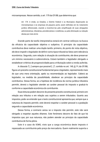 250 | Curso de Direito Tributário
microempresas. Nesse sentido, o art. 179 da CF/88, que determina que:
Art. 179. A União, os Estados, o Distrito Federal e os Municípios dispensarão às
microempresas e às empresas de pequeno porte, assim definidas em lei, tratamento
jurídico diferenciado, visando a incentivá-las pela simplificação de suas obrigações
administrativas, tributárias, previdenciárias e creditícias, ou pela eliminação ou redução
destas por meio de lei.
Grande parte da tarefa interpretativa estará em centrar esforços na busca
da eficácia da capacidade objetiva e subjetiva. O princípio da capacidade
contributiva deve realizar uma dupla tarefa: primeiro, do ponto de vista objetivo,
ele deve impedir o legislador de definir como tipos tributários fatos sem relevância
econômica. Segundo, com relação à situação do contribuinte, ele deve preservar
um mínimo necessário à sobrevivência. Estará também o legislador obrigado a
estabelecer critérios de progressividade para a tributação sobre a renda auferida.
A cláusula “[...] sempre que possível [...]”, contida no art. 145, § 1º, da CF/88,
figura um preceito constitucional fundamental para o legislador, representando mais
do que uma mera orientação, apelo ou recomendação ao legislador. Caberá ao
legislador, na medida da possibilidade, obedecer ao princípio da capacidade
contributiva. Dessa forma, se a hipótese de incidência da norma jurídica tributária
permitir, deverá o legislador atender ao caráter pessoal do imposto e graduá-lo
conforme a capacidade econômica do contribuinte.
Duas leituras podem decorrer do presente preceito constitucional, primeiro em
relação aos tributos e em relação aos sujeitos a serem tributados. Quanto aos
impostos, pode-se entender que o texto constitucional apresenta que, sempre que a
natureza do imposto permitir, este deverá respeitar o caráter pessoal e a gradação
segundo a capacidade econômica.
Dessa forma, a contrario sensu se o imposto não permitir, este não será
obrigado a respeitar aqueles ditames. Este fenômeno decorre do fato de que há
impostos que, por sua natureza, não podem atender ao princípio da capacidade
contributiva de forma plena.
Este é o caso do ICMS, visto que a carga econômica deste imposto é
repassada ao contribuinte pelo preço da mercadoria. Quem realmente suporta o
 