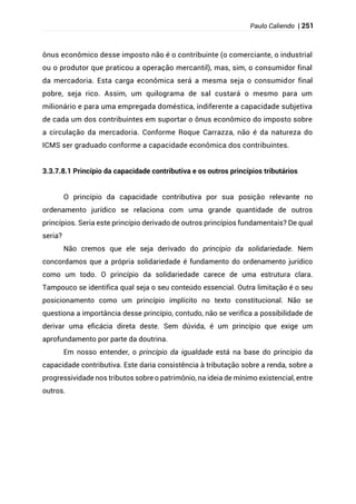 Paulo Caliendo | 251
ônus econômico desse imposto não é o contribuinte (o comerciante, o industrial
ou o produtor que praticou a operação mercantil), mas, sim, o consumidor final
da mercadoria. Esta carga econômica será a mesma seja o consumidor final
pobre, seja rico. Assim, um quilograma de sal custará o mesmo para um
milionário e para uma empregada doméstica, indiferente a capacidade subjetiva
de cada um dos contribuintes em suportar o ônus econômico do imposto sobre
a circulação da mercadoria. Conforme Roque Carrazza, não é da natureza do
ICMS ser graduado conforme a capacidade econômica dos contribuintes.
3.3.7.8.1 Princípio da capacidade contributiva e os outros princípios tributários
O princípio da capacidade contributiva por sua posição relevante no
ordenamento jurídico se relaciona com uma grande quantidade de outros
princípios. Seria este princípio derivado de outros princípios fundamentais? De qual
seria?
Não cremos que ele seja derivado do princípio da solidariedade. Nem
concordamos que a própria solidariedade é fundamento do ordenamento jurídico
como um todo. O princípio da solidariedade carece de uma estrutura clara.
Tampouco se identifica qual seja o seu conteúdo essencial. Outra limitação é o seu
posicionamento como um princípio implícito no texto constitucional. Não se
questiona a importância desse princípio, contudo, não se verifica a possibilidade de
derivar uma eficácia direta deste. Sem dúvida, é um princípio que exige um
aprofundamento por parte da doutrina.
Em nosso entender, o princípio da igualdade está na base do princípio da
capacidade contributiva. Este daria consistência à tributação sobre a renda, sobre a
progressividade nos tributos sobre o patrimônio, na ideia de mínimo existencial, entre
outros.
 