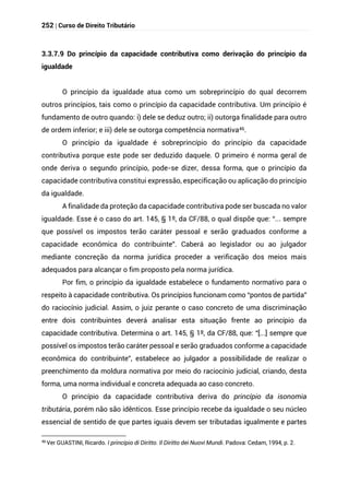 252 | Curso de Direito Tributário
3.3.7.9 Do princípio da capacidade contributiva como derivação do princípio da
igualdade
O princípio da igualdade atua como um sobreprincípio do qual decorrem
outros princípios, tais como o princípio da capacidade contributiva. Um princípio é
fundamento de outro quando: i) dele se deduz outro; ii) outorga finalidade para outro
de ordem inferior; e iii) dele se outorga competência normativa46.
O princípio da igualdade é sobreprincípio do princípio da capacidade
contributiva porque este pode ser deduzido daquele. O primeiro é norma geral de
onde deriva o segundo princípio, pode-se dizer, dessa forma, que o princípio da
capacidade contributiva constitui expressão, especificação ou aplicação do princípio
da igualdade.
A finalidade da proteção da capacidade contributiva pode ser buscada no valor
igualdade. Esse é o caso do art. 145, § 1º, da CF/88, o qual dispõe que: “... sempre
que possível os impostos terão caráter pessoal e serão graduados conforme a
capacidade econômica do contribuinte”. Caberá ao legislador ou ao julgador
mediante concreção da norma jurídica proceder a verificação dos meios mais
adequados para alcançar o fim proposto pela norma jurídica.
Por fim, o princípio da igualdade estabelece o fundamento normativo para o
respeito à capacidade contributiva. Os princípios funcionam como “pontos de partida”
do raciocínio judicial. Assim, o juiz perante o caso concreto de uma discriminação
entre dois contribuintes deverá analisar esta situação frente ao princípio da
capacidade contributiva. Determina o art. 145, § 1º, da CF/88, que: “[...] sempre que
possível os impostos terão caráter pessoal e serão graduados conforme a capacidade
econômica do contribuinte”, estabelece ao julgador a possibilidade de realizar o
preenchimento da moldura normativa por meio do raciocínio judicial, criando, desta
forma, uma norma individual e concreta adequada ao caso concreto.
O princípio da capacidade contributiva deriva do princípio da isonomia
tributária, porém não são idênticos. Esse princípio recebe da igualdade o seu núcleo
essencial de sentido de que partes iguais devem ser tributadas igualmente e partes
46
Ver GUASTINI, Ricardo. I princípio di Diritto. Il Diritto dei Nuovi Mundi. Padova: Cedam, 1994, p. 2.
 