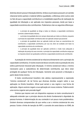 Paulo Caliendo | 253
distintas devem possuir tributação distinta. Ambos os princípios possuem um sentido
relacional (entre partes) e material (efetiva igualdade), a diferença entre outros está
no fato de que a capacidade contributiva é a modalidade específica de realização da
igualdade de tributação a ser aplicada nos impostos pessoais, tendo por base a
capacidade econômica dos contribuintes. Poderíamos citar as seguintes diferenças:
– o princípio da igualdade se dirige a todos os tributos; a capacidade contributiva
somente a determinados tributos;
– o princípio da igualdade deve ser sempre observado por todos os tributos; enquanto
o princípio da capacidade contributiva deve ser aplicado sempre que possível;
– o princípio da igualdade deve ser aplicado tendo por base as características do
contribuinte; a capacidade contributiva, por sua vez, deve ser avaliada com base na
capacidade econômica do contribuinte;
– o princípio da igualdade deve ser aplicado conforme o modo mais adequado à
realização da justiça do caso concreto; o princípio da capacidade contributiva exige que
os impostos devem ser graduados conforme a capacidade econômica do contribuinte.
A proteção do mínimo existencial se relaciona diretamente com o princípio da
capacidade contributiva. O núcleo essencial desse conceito está na proteção de uma
esfera patrimonial intocável pela tributação. O mínimo existencial indica o mínimo
necessário para a subsistência de determinado contribuinte, que deve estar
protegido de qualquer forma de tributação. Somente será possível a tributação a
partir deste limite mínimo.
O texto constitucional brasileiro não adotou expressamente a expressão
“mínimo existencial”, de tal forma que diversas dúvidas surgem sobre a sua
aplicação no Direito brasileiro. Afinal qual seriam o seu regime e sua forma de
aplicação. Alguns autores negam a sua aplicação em nosso sistema. Poderia existir
uma norma cogente sem previsão legal?
Cremos que mesmo sem um dispositivo expresso no texto constitucional é
adequado entender que o princípio decorra do direito fundamental à dignidade da
pessoa humana. A determinação do seu conteúdo é um pouco mais problemática.
Existem diversas compreensões do que venha a ser o mínimo existencial de uma
pessoa. Existe o limite de isenção do IRPF, o conceito de cesta básica no ICMS, de
 