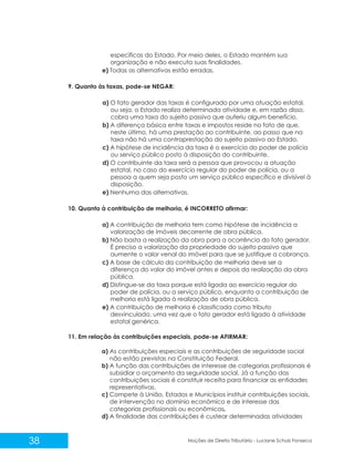 38 Noções de Direito Tributário - Luciane Schulz Fonseca
específicas do Estado. Por meio deles, o Estado mantém sua
organização e não executa suas finalidades.
e) Todas as alternativas estão erradas.
9. Quanto às taxas, pode-se NEGAR:
a) O fato gerador das taxas é configurado por uma atuação estatal,
ou seja, o Estado realiza determinada atividade e, em razão disso,
cobra uma taxa do sujeito passivo que auferiu algum benefício.
b) A diferença básica entre taxas e impostos reside no fato de que,
neste último, há uma prestação ao contribuinte, ao passo que na
taxa não há uma contraprestação do sujeito passivo ao Estado.
c) A hipótese de incidência da taxa é o exercício do poder de polícia
ou serviço público posto à disposição do contribuinte.
d) O contribuinte da taxa será a pessoa que provocou a atuação
estatal, no caso do exercício regular do poder de polícia, ou a
pessoa a quem seja posto um serviço público específico e divisível à
disposição.
e) Nenhuma das alternativas.
10. Quanto à contribuição de melhoria, é INCORRETO afirmar:
a) A contribuição de melhoria tem como hipótese de incidência a
valorização de imóveis decorrente de obra pública.
b) Não basta a realização da obra para a ocorrência do fato gerador.
É preciso a valorização da propriedade do sujeito passivo que
aumente o valor venal do imóvel para que se justifique a cobrança.
c) A base de cálculo da contribuição de melhoria deve ser a
diferença do valor do imóvel antes e depois da realização da obra
pública.
d) Distingue-se da taxa porque está ligada ao exercício regular do
poder de polícia, ou a serviço público, enquanto a contribuição de
melhoria está ligada à realização de obra pública.
e) A contribuição de melhoria é classificada como tributo
desvinculado, uma vez que o fato gerador está ligado à atividade
estatal genérica.
11. Em relação às contribuições especiais, pode-se AFIRMAR:
a) As contribuições especiais e as contribuições de seguridade social
não estão previstas na Constituição Federal.
b) A função das contribuições de interesse de categorias profissionais é
subsidiar o orçamento da seguridade social. Já a função das
contribuições sociais é constituir receita para financiar as entidades
representativas.
c) Compete à União, Estados e Municípios instituir contribuições sociais,
de intervenção no domínio econômico e de interesse das
categorias profissionais ou econômicas.
d) A finalidade das contribuições é custear determinadas atividades
 