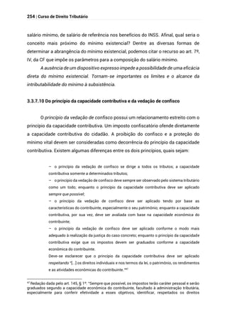 254 | Curso de Direito Tributário
salário mínimo, de salário de referência nos benefícios do INSS. Afinal, qual seria o
conceito mais próximo do mínimo existencial? Dentre as diversas formas de
determinar a abrangência do mínimo existencial, podemos citar o recurso ao art. 7º,
IV, da CF que impõe os parâmetros para a composição do salário mínimo.
A ausência de um dispositivo expresso impede a possibilidade de uma eficácia
direta do mínimo existencial. Tornam-se importantes os limites e o alcance da
intributabilidade do mínimo à subsistência.
3.3.7.10 Do princípio da capacidade contributiva e da vedação de confisco
O princípio da vedação de confisco possui um relacionamento estreito com o
princípio da capacidade contributiva. Um imposto confiscatório ofende diretamente
a capacidade contributiva do cidadão. A proibição do confisco e a proteção do
mínimo vital devem ser consideradas como decorrência do princípio da capacidade
contributiva. Existem algumas diferenças entre os dois princípios, quais sejam:
– o princípio da vedação de confisco se dirige a todos os tributos; a capacidade
contributiva somente a determinados tributos;
– o princípio da vedação de confisco deve sempre ser observado pelo sistema tributário
como um todo; enquanto o princípio da capacidade contributiva deve ser aplicado
sempre que possível;
– o princípio da vedação de confisco deve ser aplicado tendo por base as
características do contribuinte, especialmente o seu patrimônio; enquanto a capacidade
contributiva, por sua vez, deve ser avaliada com base na capacidade econômica do
contribuinte;
– o princípio da vedação de confisco deve ser aplicado conforme o modo mais
adequado à realização da justiça do caso concreto; enquanto o princípio da capacidade
contributiva exige que os impostos devem ser graduados conforme a capacidade
econômica do contribuinte.
Deve-se esclarecer que o princípio da capacidade contributiva deve ser aplicado
respeitando “[...] os direitos individuais e nos termos da lei, o patrimônio, os rendimentos
e as atividades econômicas do contribuinte.”47
47 Redação dada pelo art. 145, § 1º: “Sempre que possível, os impostos terão caráter pessoal e serão
graduados segundo a capacidade econômica do contribuinte, facultado à administração tributária,
especialmente para conferir efetividade a esses objetivos, identificar, respeitados os direitos
 