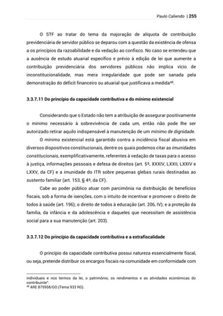 Paulo Caliendo | 255
O STF ao tratar do tema da majoração de alíquota de contribuição
previdenciária de servidor público se deparou com a questão da existência de ofensa
a os princípios da razoabilidade e da vedação ao confisco. No caso se entendeu que
a ausência de estudo atuarial específico e prévio à edição de lei que aumente a
contribuição previdenciária dos servidores públicos não implica vício de
inconstitucionalidade, mas mera irregularidade que pode ser sanada pela
demonstração do déficit financeiro ou atuarial que justificava a medida48.
3.3.7.11 Do princípio da capacidade contributiva e do mínimo existencial
Considerando que o Estado não tem a atribuição de assegurar positivamente
o mínimo necessário à sobrevivência de cada um, então não pode lhe ser
autorizado retirar aquilo indispensável à manutenção de um mínimo de dignidade.
O mínimo existencial está garantido contra a incidência fiscal abusiva em
diversos dispositivos constitucionais, dentre os quais podemos citar as imunidades
constitucionais, exemplificativamente, referentes à vedação de taxas para o acesso
à justiça, informações pessoais e defesa de direitos (art. 5º, XXXIV, LXXII, LXXIV e
LXXV, da CF) e a imunidade do ITR sobre pequenas glebas rurais destinadas ao
sustento familiar (art. 153, § 4º, da CF).
Cabe ao poder público atuar com parcimônia na distribuição de benefícios
fiscais, sob a forma de isenções, com o intuito de incentivar e promover o direito de
todos à saúde (art. 196); o direito de todos à educação (art. 206, IV); e a proteção da
família, da infância e da adolescência e daqueles que necessitam de assistência
social para a sua manutenção (art. 203).
3.3.7.12 Do princípio da capacidade contributiva e a extrafiscalidade
O princípio da capacidade contributiva possui natureza essencialmente fiscal,
ou seja, pretende distribuir os encargos fiscais na comunidade em conformidade com
individuais e nos termos da lei, o patrimônio, os rendimentos e as atividades econômicas do
contribuinte”.
48
ARE 875958/GO (Tema 933 RG).
 