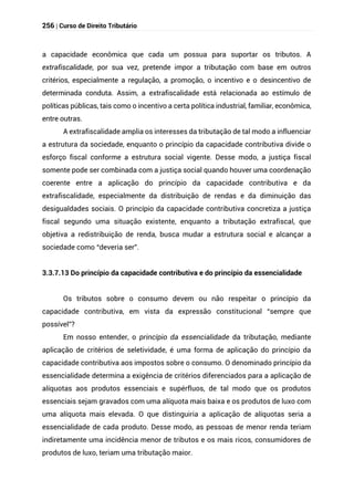 256 | Curso de Direito Tributário
a capacidade econômica que cada um possua para suportar os tributos. A
extrafiscalidade, por sua vez, pretende impor a tributação com base em outros
critérios, especialmente a regulação, a promoção, o incentivo e o desincentivo de
determinada conduta. Assim, a extrafiscalidade está relacionada ao estímulo de
políticas públicas, tais como o incentivo a certa política industrial, familiar, econômica,
entre outras.
A extrafiscalidade amplia os interesses da tributação de tal modo a influenciar
a estrutura da sociedade, enquanto o princípio da capacidade contributiva divide o
esforço fiscal conforme a estrutura social vigente. Desse modo, a justiça fiscal
somente pode ser combinada com a justiça social quando houver uma coordenação
coerente entre a aplicação do princípio da capacidade contributiva e da
extrafiscalidade, especialmente da distribuição de rendas e da diminuição das
desigualdades sociais. O princípio da capacidade contributiva concretiza a justiça
fiscal segundo uma situação existente, enquanto a tributação extrafiscal, que
objetiva a redistribuição de renda, busca mudar a estrutura social e alcançar a
sociedade como “deveria ser”.
3.3.7.13 Do princípio da capacidade contributiva e do princípio da essencialidade
Os tributos sobre o consumo devem ou não respeitar o princípio da
capacidade contributiva, em vista da expressão constitucional “sempre que
possível”?
Em nosso entender, o princípio da essencialidade da tributação, mediante
aplicação de critérios de seletividade, é uma forma de aplicação do princípio da
capacidade contributiva aos impostos sobre o consumo. O denominado princípio da
essencialidade determina a exigência de critérios diferenciados para a aplicação de
alíquotas aos produtos essenciais e supérfluos, de tal modo que os produtos
essenciais sejam gravados com uma alíquota mais baixa e os produtos de luxo com
uma alíquota mais elevada. O que distinguiria a aplicação de alíquotas seria a
essencialidade de cada produto. Desse modo, as pessoas de menor renda teriam
indiretamente uma incidência menor de tributos e os mais ricos, consumidores de
produtos de luxo, teriam uma tributação maior.
 