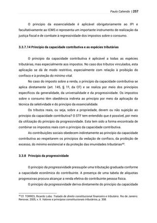Paulo Caliendo | 257
O princípio da essencialidade é aplicável obrigatoriamente ao IPI e
facultativamente ao ICMS e representa um importante instrumento de realização da
justiça fiscal e de combate à regressividade dos impostos sobre o consumo.
3.3.7.14 Princípio da capacidade contributiva e as espécies tributárias
O princípio da capacidade contributiva é aplicável a todas as espécies
tributárias, mas especialmente aos impostos. No caso dos tributos vinculados, esta
aplicação se dá de modo restritivo, especialmente com relação à proibição do
confisco e à proteção do mínimo vital.
No caso do imposto sobre a renda, o princípio da capacidade contributiva se
aplica diretamente (art. 145, § 1º, da CF) e se realiza por meio dos princípios
específicos da generalidade, da universalidade e da progressividade. Os impostos
sobre o consumo têm obediência indireta ao princípio por meio da aplicação da
técnica da seletividade e do princípio da essencialidade.
Os tributos reais, ou seja, sobre a propriedade, devem ou não sujeição ao
princípio da capacidade contributiva? O STF tem entendido que é possível, por meio
da utilização do princípio da progressividade. Esta tem sido a forma encontrada de
combinar os impostos reais com o princípio da capacidade contributiva.
As contribuições sociais obedecem indiretamente ao princípio da capacidade
contributiva ao respeitarem os princípios da vedação de confisco, da proibição de
excesso, do mínimo existencial e da proteção das imunidades tributárias49.
3.3.8 Princípio da progressividade
O princípio da progressividade pressupõe uma tributação graduada conforme
a capacidade econômica do contribuinte. A presença de uma tabela de alíquotas
progressivas procura alcançar a renda efetiva do contribuinte pessoa física.
O princípio da progressividade deriva diretamente do princípio da capacidade
49 Cf. TORRES, Ricardo Lobo. Tratado de direito constitucional financeiro e tributário. Rio de Janeiro:
Renovar, 2005, v. II. Valores e princípios constitucionais tributários, p. 308.
 