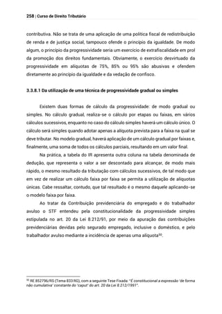 258 | Curso de Direito Tributário
contributiva. Não se trata de uma aplicação de uma política fiscal de redistribuição
de renda e de justiça social, tampouco ofende o princípio da igualdade. De modo
algum, o princípio da progressividade seria um exercício de extrafiscalidade em prol
da promoção dos direitos fundamentais. Obviamente, o exercício desvirtuado da
progressividade em alíquotas de 75%, 85% ou 95% são abusivas e ofendem
diretamente ao princípio da igualdade e da vedação de confisco.
3.3.8.1 Da utilização de uma técnica de progressividade gradual ou simples
Existem duas formas de cálculo da progressividade: de modo gradual ou
simples. No cálculo gradual, realiza-se o cálculo por etapas ou faixas, em vários
cálculos sucessivos, enquanto no caso do cálculo simples haverá um cálculo único. O
cálculo será simples quando adotar apenas a alíquota prevista para a faixa na qual se
deve tributar. No modelo gradual, haverá aplicação de um cálculo gradual por faixas e,
finalmente, uma soma de todos os cálculos parciais, resultando em um valor final.
Na prática, a tabela do IR apresenta outra coluna na tabela denominada de
dedução, que representa o valor a ser descontado para alcançar, de modo mais
rápido, o mesmo resultado da tributação com cálculos sucessivos, de tal modo que
em vez de realizar um cálculo faixa por faixa se permita a utilização de alíquotas
únicas. Cabe ressaltar, contudo, que tal resultado é o mesmo daquele aplicando-se
o modelo faixa por faixa.
Ao tratar da Contribuição previdenciária do empregado e do trabalhador
avulso o STF entendeu pela constitucionalidade da progressividade simples
estipulada no art. 20 da Lei 8.212/91, por meio da apuração das contribuições
previdenciárias devidas pelo segurado empregado, inclusive o doméstico, e pelo
trabalhador avulso mediante a incidência de apenas uma alíquota50.
50
RE 852796/RS (Tema 833 RG), com a seguinte Tese Fixada: “É constitucional a expressão ‘de forma
não cumulativa’ constante do ‘caput’ do art. 20 da Lei 8.212/1991”.
 
