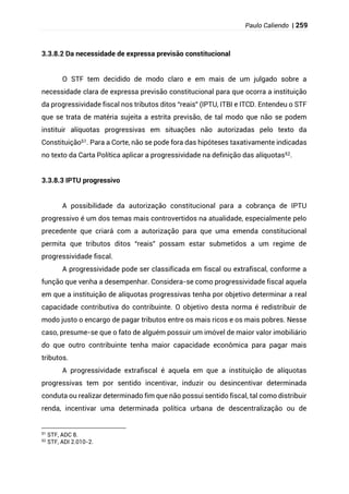Paulo Caliendo | 259
3.3.8.2 Da necessidade de expressa previsão constitucional
O STF tem decidido de modo claro e em mais de um julgado sobre a
necessidade clara de expressa previsão constitucional para que ocorra a instituição
da progressividade fiscal nos tributos ditos “reais” (IPTU, ITBI e ITCD. Entendeu o STF
que se trata de matéria sujeita a estrita previsão, de tal modo que não se podem
instituir alíquotas progressivas em situações não autorizadas pelo texto da
Constituição51. Para a Corte, não se pode fora das hipóteses taxativamente indicadas
no texto da Carta Política aplicar a progressividade na definição das alíquotas52.
3.3.8.3 IPTU progressivo
A possibilidade da autorização constitucional para a cobrança de IPTU
progressivo é um dos temas mais controvertidos na atualidade, especialmente pelo
precedente que criará com a autorização para que uma emenda constitucional
permita que tributos ditos “reais” possam estar submetidos a um regime de
progressividade fiscal.
A progressividade pode ser classificada em fiscal ou extrafiscal, conforme a
função que venha a desempenhar. Considera-se como progressividade fiscal aquela
em que a instituição de alíquotas progressivas tenha por objetivo determinar a real
capacidade contributiva do contribuinte. O objetivo desta norma é redistribuir de
modo justo o encargo de pagar tributos entre os mais ricos e os mais pobres. Nesse
caso, presume-se que o fato de alguém possuir um imóvel de maior valor imobiliário
do que outro contribuinte tenha maior capacidade econômica para pagar mais
tributos.
A progressividade extrafiscal é aquela em que a instituição de alíquotas
progressivas tem por sentido incentivar, induzir ou desincentivar determinada
conduta ou realizar determinado fim que não possui sentido fiscal, tal como distribuir
renda, incentivar uma determinada política urbana de descentralização ou de
51 STF, ADC 8.
52
STF, ADI 2.010-2.
 