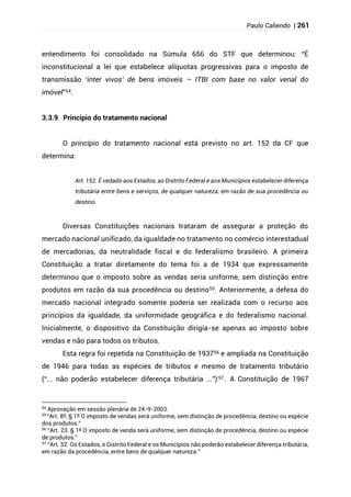 Paulo Caliendo | 261
entendimento foi consolidado na Súmula 656 do STF que determinou: “É
inconstitucional a lei que estabelece alíquotas progressivas para o imposto de
transmissão ‘inter vivos’ de bens imóveis – ITBI com base no valor venal do
imóvel”54.
3.3.9 Princípio do tratamento nacional
O princípio do tratamento nacional está previsto no art. 152 da CF que
determina:
Art. 152. É vedado aos Estados, ao Distrito Federal e aos Municípios estabelecer diferença
tributária entre bens e serviços, de qualquer natureza, em razão de sua procedência ou
destino.
Diversas Constituições nacionais trataram de assegurar a proteção do
mercado nacional unificado, da igualdade no tratamento no comércio interestadual
de mercadorias, da neutralidade fiscal e do federalismo brasileiro. A primeira
Constituição a tratar diretamente do tema foi a de 1934 que expressamente
determinou que o imposto sobre as vendas seria uniforme, sem distinção entre
produtos em razão da sua procedência ou destino55. Anteriormente, a defesa do
mercado nacional integrado somente poderia ser realizada com o recurso aos
princípios da igualdade, da uniformidade geográfica e do federalismo nacional.
Inicialmente, o dispositivo da Constituição dirigia-se apenas ao imposto sobre
vendas e não para todos os tributos.
Esta regra foi repetida na Constituição de 193756 e ampliada na Constituição
de 1946 para todas as espécies de tributos e mesmo de tratamento tributário
(“... não poderão estabelecer diferença tributária ...”)57 . A Constituição de 1967
54
Aprovação em sessão plenária de 24-9-2003.
55
“Art. 8º, § 1º O imposto de vendas será uniforme, sem distinção de procedência, destino ou espécie
dos produtos.”
56
“Art. 23. § 1º O imposto de venda será uniforme, sem distinção de procedência, destino ou espécie
de produtos.”
57
“Art. 32. Os Estados, o Distrito Federal e os Municípios não poderão estabelecer diferença tributária,
em razão da procedência, entre bens de qualquer natureza.”
 