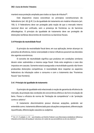 262 | Curso de Direito Tributário
manterá essa proteção ampliada para todos os tipos de tributos58.
Este dispositivo visava concretizar os princípios constitucionais do
federalismo (art. 60, § 4º, I) e da igualdade de tratamento em matéria tributaria (art.
150, I). O federalismo deve ser protegido pela noção de que o mercado interno
nacional deve ser unificado, sem a presença de fronteiras ou de barreiras
alfandegárias. O princípio da igualdade de tratamento deve ser protegido de
distorções tarifárias decorrentes de incentivos ou barreiras fiscais.
3.4 Princípio da neutralidade fiscal
O princípio da neutralidade fiscal deve, em sua aplicação, tentar alcançar os
preceitos de eficiência, menor onerosidade e menor influência possível nas decisões
dos agentes econômicos.
O conceito de neutralidade significa que produtos em condições similares
devem estar submetidos a mesma carga fiscal. Viola esta exigência o caso dos
impostos em cascata. Somente estará assegurada a neutralidade quando não forem
produzidas distorções competitivas. A neutralidade deve respeitar os aspectos
federativos da tributação sobre o consumo e com o tratamento das “fronteiras
fiscais” (tax frontiers).
3.4.1 Princípio da igualdade de tratamento
O princípio da igualdade está relacionado à noção de garantia da eficiência do
mercado, da proteção das condições de concorrência efetiva e da livre circulação de
bens. Possui a eficácia de norma de “limitação de competência” e de “proteção
contra o arbítrio”.
O tratamento discriminatório possui diversas acepções, podendo ser
entendido como: tratamento diferenciado para situações comparáveis, diferenciação
injustificada, diferenciação casuísta ou subjetiva.
58 “Art. 21. É vedado: [...] III – aos Estados, ao Distrito Federal e aos Municípios estabelecer diferença
tributária entre bens de qualquer natureza, em razão da sua procedência ou do seu destino.”
 