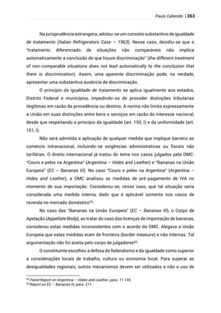 Paulo Caliendo | 263
Na jurisprudência estrangeira, adotou-se um conceito substantivo de igualdade
de tratamento (Italian Refrigerators Case – 1963). Nesse caso, decidiu-se que o
“tratamento diferenciado de situações não comparáveis não implica
automaticamente a conclusão de que houve discriminação” (the different treatment
of non-comparable situations does not lead automatically to the conclusion that
there is discrimination). Assim, uma aparente discriminação pode, na verdade,
apresentar uma substantiva ausência de discriminação.
O princípio da igualdade de tratamento se aplica igualmente aos estados,
Distrito Federal e municípios, impedindo-os de proceder distinções tributárias
ilegítimas em razão da procedência ou destino. A norma não limita expressamente
a União em suas distinções entre bens e serviços em razão do interesse nacional,
desde que respeitando o princípio da igualdade (art. 150, I) e da uniformidade (art.
151, I).
Não será admitida a aplicação de qualquer medida que implique barreira ao
comércio intranacional, incluindo-se exigências administrativas ou fiscais não
tarifárias. O direito internacional já tratou do tema nos casos julgados pela OMC:
“Couro e peles na Argentina” (Argentina – Hides and Leather) e “Bananas na União
Europeia” (EC – Bananas III). No caso “Couro e peles na Argentina” (Argentina –
Hides and Leather), a OMC analisou as medidas de pré-pagamento de IVA no
momento de sua importação. Considerou-se, nesse caso, que tal situação seria
considerada uma medida interna, dado que é aplicável somente nos casos de
revenda no mercado doméstico59.
No caso das “Bananas na União Europeia” (EC – Bananas III), o Corpo de
Apelação (Appellate Body), ao tratar do caso das licenças de importação de bananas,
considerou estas medidas inconsistentes com o acordo da OMC. Alegava a União
Europeia que estas medidas eram de fronteira (border measure) e não internas. Tal
argumentação não foi aceita pelo corpo de julgadores60.
O constituinte escolheu a defesa do federalismo e da igualdade como superior
a considerações locais de trabalho, cultura ou economia local. Para superar as
desigualdades regionais, outros mecanismos devem ser utilizados e não o uso de
59
Panel Report on Argentina – Hides and Leather, para. 11.145.
60
Report on EC – Bananas III, para. 211.
 