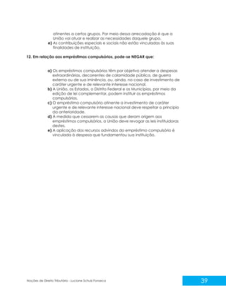 39
Noções de Direito Tributário - Luciane Schulz Fonseca
atinentes a certos grupos. Por meio dessa arrecadação é que a
União vai atuar e realizar as necessidades daquele grupo.
e) As contribuições especiais e sociais não estão vinculadas às suas
finalidades de instituição.
12. Em relação aos empréstimos compulsórios, pode-se NEGAR que:
a) Os empréstimos compulsórios têm por objetivo atender a despesas
extraordinárias, decorrentes de calamidade pública, de guerra
externa ou de sua iminência, ou, ainda, no caso de investimento de
caráter urgente e de relevante interesse nacional.
b) A União, os Estados, o Distrito Federal e os Municípios, por meio da
edição de lei complementar, podem instituir os empréstimos
compulsórios.
c) O empréstimo compulsório atinente a investimento de caráter
urgente e de relevante interesse nacional deve respeitar o princípio
da anterioridade.
d) À medida que cessarem as causas que deram origem aos
empréstimos compulsórios, a União deve revogar as leis instituidoras
destes.
e) A aplicação dos recursos advindos do empréstimo compulsório é
vinculada à despesa que fundamentou sua instituição.
 