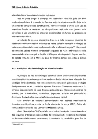 264 | Curso de Direito Tributário
alíquotas discriminatórias entre entes federados.
Não se pode alegar a diferença de tratamento tributário para um bem
produzido no Estado A em razão do fato que este é mais desenvolvido. Esta seria
uma medida sem previsão constitucional. Talvez coubesse à União fazer uso de
incentivos fiscais de redução das desigualdades regionais, mas jamais seria
apropriado o uso unilateral de alíquotas diferenciadas em função da procedência
interna da mercadoria.
A vedação do presente dispositivo dirige-se a toda e qualquer diferença de
tratamento tributário interno, incluindo-se neste conceito também a vedação de
tratamento diferenciado entre produto nacional e produto estrangeiro61. Não poderá
determinado Estado membro estabelecer alíquotas de ICMS diferenciadas entre
mercadoria local e estrangeira. Decidiu o STJ que o leite importado de país membro
de tratado firmado com o Mercosul deve ter mesma isenção concedida a similar
nacional.
3.4.2 Princípio da não discriminação em matéria tributária
O princípio da não discriminação constitui-se em um dos mais importantes
preceitos aplicáveis ao imposto sobre a renda, em direito internacional tributário. Sua
utilização é mais destacada nas operações internacionais em que exista a produção
de riqueza entre partes conectadas a países diferentes. Observa-se a relevância do
princípio especialmente no caso de renda produzida: por filiais ou subsidiárias no
exterior; por trabalhadores, executivos, jogadores, artistas ou pensionistas;
decorrente de dividendos, juros, royalties ou ganhos de capital.
Este princípio se encontra convencionado nos acordos internacionais
firmados pelo Brasil para evitar a dupla tributação da renda (ADT). Estes são
formulados observando-se a Convenção Modelo da OCDE.
O art. 24 do Modelo OCDE estabelece o princípio da não discriminação em face
dos seguintes critérios: a) nacionalidade do contribuinte; b) residência da empresa
ou de seu estabelecimento permanente; c) residência do beneficiário, para fins de
61
REsp 480.563.
 