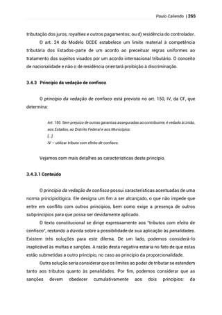 Paulo Caliendo | 265
tributação dos juros, royalties e outros pagamentos; ou d) residência do controlador.
O art. 24 do Modelo OCDE estabelece um limite material à competência
tributária dos Estados-parte de um acordo ao preceituar regras uniformes ao
tratamento dos sujeitos visados por um acordo internacional tributário. O conceito
de nacionalidade e não o de residência orientará proibição à discriminação.
3.4.3 Princípio da vedação de confisco
O princípio da vedação de confisco está previsto no art. 150, IV, da CF, que
determina:
Art. 150. Sem prejuízo de outras garantias asseguradas ao contribuinte, é vedado à União,
aos Estados, ao Distrito Federal e aos Municípios:
[...]
IV – utilizar tributo com efeito de confisco.
Vejamos com mais detalhes as características deste princípio.
3.4.3.1 Conteúdo
O princípio da vedação de confisco possui características acentuadas de uma
norma principiológica. Ele designa um fim a ser alcançado, o que não impede que
entre em conflito com outros princípios, bem como exige a presença de outros
subprincípios para que possa ser devidamente aplicado.
O texto constitucional se dirige expressamente aos “tributos com efeito de
confisco”, restando a dúvida sobre a possibilidade de sua aplicação às penalidades.
Existem três soluções para este dilema. De um lado, podemos considerá-lo
inaplicável às multas e sanções. A razão desta negativa estaria no fato de que estas
estão submetidas a outro princípio, no caso ao princípio da proporcionalidade.
Outra solução seria considerar que os limites ao poder de tributar se estendem
tanto aos tributos quanto às penalidades. Por fim, podemos considerar que as
sanções devem obedecer cumulativamente aos dois princípios: da
 