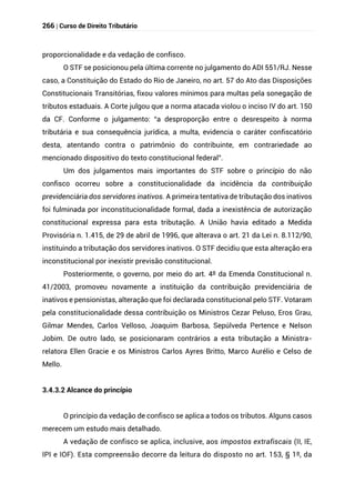 266 | Curso de Direito Tributário
proporcionalidade e da vedação de confisco.
O STF se posicionou pela última corrente no julgamento do ADI 551/RJ. Nesse
caso, a Constituição do Estado do Rio de Janeiro, no art. 57 do Ato das Disposições
Constitucionais Transitórias, fixou valores mínimos para multas pela sonegação de
tributos estaduais. A Corte julgou que a norma atacada violou o inciso IV do art. 150
da CF. Conforme o julgamento: “a desproporção entre o desrespeito à norma
tributária e sua consequência jurídica, a multa, evidencia o caráter confiscatório
desta, atentando contra o patrimônio do contribuinte, em contrariedade ao
mencionado dispositivo do texto constitucional federal”.
Um dos julgamentos mais importantes do STF sobre o princípio do não
confisco ocorreu sobre a constitucionalidade da incidência da contribuição
previdenciária dos servidores inativos. A primeira tentativa de tributação dos inativos
foi fulminada por inconstitucionalidade formal, dada a inexistência de autorização
constitucional expressa para esta tributação. A União havia editado a Medida
Provisória n. 1.415, de 29 de abril de 1996, que alterava o art. 21 da Lei n. 8.112/90,
instituindo a tributação dos servidores inativos. O STF decidiu que esta alteração era
inconstitucional por inexistir previsão constitucional.
Posteriormente, o governo, por meio do art. 4º da Emenda Constitucional n.
41/2003, promoveu novamente a instituição da contribuição previdenciária de
inativos e pensionistas, alteração que foi declarada constitucional pelo STF. Votaram
pela constitucionalidade dessa contribuição os Ministros Cezar Peluso, Eros Grau,
Gilmar Mendes, Carlos Velloso, Joaquim Barbosa, Sepúlveda Pertence e Nelson
Jobim. De outro lado, se posicionaram contrários a esta tributação a Ministra-
relatora Ellen Gracie e os Ministros Carlos Ayres Britto, Marco Aurélio e Celso de
Mello.
3.4.3.2 Alcance do princípio
O princípio da vedação de confisco se aplica a todos os tributos. Alguns casos
merecem um estudo mais detalhado.
A vedação de confisco se aplica, inclusive, aos impostos extrafiscais (II, IE,
IPI e IOF). Esta compreensão decorre da leitura do disposto no art. 153, § 1º, da
 