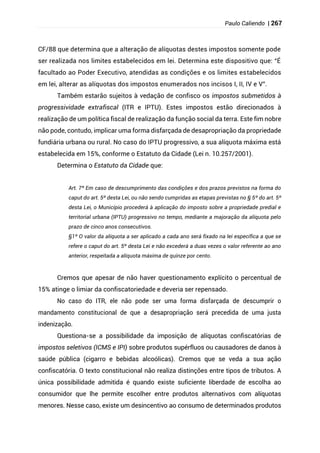 Paulo Caliendo | 267
CF/88 que determina que a alteração de alíquotas destes impostos somente pode
ser realizada nos limites estabelecidos em lei. Determina este dispositivo que: “É
facultado ao Poder Executivo, atendidas as condições e os limites estabelecidos
em lei, alterar as alíquotas dos impostos enumerados nos incisos I, II, IV e V”.
Também estarão sujeitos à vedação de confisco os impostos submetidos à
progressividade extrafiscal (ITR e IPTU). Estes impostos estão direcionados à
realização de um política fiscal de realização da função social da terra. Este fim nobre
não pode, contudo, implicar uma forma disfarçada de desapropriação da propriedade
fundiária urbana ou rural. No caso do IPTU progressivo, a sua alíquota máxima está
estabelecida em 15%, conforme o Estatuto da Cidade (Lei n. 10.257/2001).
Determina o Estatuto da Cidade que:
Art. 7º Em caso de descumprimento das condições e dos prazos previstos na forma do
caput do art. 5º desta Lei, ou não sendo cumpridas as etapas previstas no § 5º do art. 5º
desta Lei, o Município procederá à aplicação do imposto sobre a propriedade predial e
territorial urbana (IPTU) progressivo no tempo, mediante a majoração da alíquota pelo
prazo de cinco anos consecutivos.
§1º O valor da alíquota a ser aplicado a cada ano será fixado na lei específica a que se
refere o caput do art. 5º desta Lei e não excederá a duas vezes o valor referente ao ano
anterior, respeitada a alíquota máxima de quinze por cento.
Cremos que apesar de não haver questionamento explícito o percentual de
15% atinge o limiar da confiscatoriedade e deveria ser repensado.
No caso do ITR, ele não pode ser uma forma disfarçada de descumprir o
mandamento constitucional de que a desapropriação será precedida de uma justa
indenização.
Questiona-se a possibilidade da imposição de alíquotas confiscatórias de
impostos seletivos (ICMS e IPI) sobre produtos supérfluos ou causadores de danos à
saúde pública (cigarro e bebidas alcoólicas). Cremos que se veda a sua ação
confiscatória. O texto constitucional não realiza distinções entre tipos de tributos. A
única possibilidade admitida é quando existe suficiente liberdade de escolha ao
consumidor que lhe permite escolher entre produtos alternativos com alíquotas
menores. Nesse caso, existe um desincentivo ao consumo de determinados produtos
 