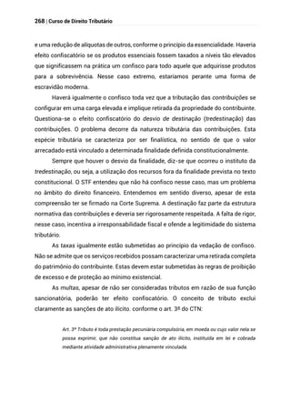 268 | Curso de Direito Tributário
e uma redução de alíquotas de outros, conforme o princípio da essencialidade. Haveria
efeito confiscatório se os produtos essenciais fossem taxados a níveis tão elevados
que significassem na prática um confisco para todo aquele que adquirisse produtos
para a sobrevivência. Nesse caso extremo, estaríamos perante uma forma de
escravidão moderna.
Haverá igualmente o confisco toda vez que a tributação das contribuições se
configurar em uma carga elevada e implique retirada da propriedade do contribuinte.
Questiona-se o efeito confiscatório do desvio de destinação (tredestinação) das
contribuições. O problema decorre da natureza tributária das contribuições. Esta
espécie tributária se caracteriza por ser finalística, no sentido de que o valor
arrecadado está vinculado a determinada finalidade definida constitucionalmente.
Sempre que houver o desvio da finalidade, diz-se que ocorreu o instituto da
tredestinação, ou seja, a utilização dos recursos fora da finalidade prevista no texto
constitucional. O STF entendeu que não há confisco nesse caso, mas um problema
no âmbito do direito financeiro. Entendemos em sentido diverso, apesar de esta
compreensão ter se firmado na Corte Suprema. A destinação faz parte da estrutura
normativa das contribuições e deveria ser rigorosamente respeitada. A falta de rigor,
nesse caso, incentiva a irresponsabilidade fiscal e ofende a legitimidade do sistema
tributário.
As taxas igualmente estão submetidas ao princípio da vedação de confisco.
Não se admite que os serviços recebidos possam caracterizar uma retirada completa
do patrimônio do contribuinte. Estas devem estar submetidas às regras de proibição
de excesso e de proteção ao mínimo existencial.
As multas, apesar de não ser consideradas tributos em razão de sua função
sancionatória, poderão ter efeito confiscatório. O conceito de tributo exclui
claramente as sanções de ato ilícito. conforme o art. 3º do CTN:
Art. 3º Tributo é toda prestação pecuniária compulsória, em moeda ou cujo valor nela se
possa exprimir, que não constitua sanção de ato ilícito, instituída em lei e cobrada
mediante atividade administrativa plenamente vinculada.
 