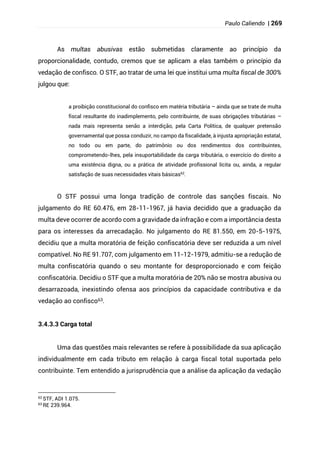 Paulo Caliendo | 269
As multas abusivas estão submetidas claramente ao princípio da
proporcionalidade, contudo, cremos que se aplicam a elas também o princípio da
vedação de confisco. O STF, ao tratar de uma lei que institui uma multa fiscal de 300%
julgou que:
a proibição constitucional do confisco em matéria tributária – ainda que se trate de multa
fiscal resultante do inadimplemento, pelo contribuinte, de suas obrigações tributárias –
nada mais representa senão a interdição, pela Carta Política, de qualquer pretensão
governamental que possa conduzir, no campo da fiscalidade, à injusta apropriação estatal,
no todo ou em parte, do patrimônio ou dos rendimentos dos contribuintes,
comprometendo-lhes, pela insuportabilidade da carga tributária, o exercício do direito a
uma existência digna, ou a prática de atividade profissional lícita ou, ainda, a regular
satisfação de suas necessidades vitais básicas62
.
O STF possui uma longa tradição de controle das sanções fiscais. No
julgamento do RE 60.476, em 28-11-1967, já havia decidido que a graduação da
multa deve ocorrer de acordo com a gravidade da infração e com a importância desta
para os interesses da arrecadação. No julgamento do RE 81.550, em 20-5-1975,
decidiu que a multa moratória de feição confiscatória deve ser reduzida a um nível
compatível. No RE 91.707, com julgamento em 11-12-1979, admitiu-se a redução de
multa confiscatória quando o seu montante for desproporcionado e com feição
confiscatória. Decidiu o STF que a multa moratória de 20% não se mostra abusiva ou
desarrazoada, inexistindo ofensa aos princípios da capacidade contributiva e da
vedação ao confisco63.
3.4.3.3 Carga total
Uma das questões mais relevantes se refere à possibilidade da sua aplicação
individualmente em cada tributo em relação à carga fiscal total suportada pelo
contribuinte. Tem entendido a jurisprudência que a análise da aplicação da vedação
62 STF, ADI 1.075.
63
RE 239.964.
 