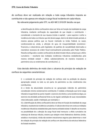 270 | Curso de Direito Tributário
de confisco deve ser realizada em relação a toda carga tributária imposta ao
contribuinte e não apenas em relação à carga fiscal incidente em cada tributo.
No relevante julgamento pelo STF, no ADI-MC 2.010/DF decidiu-se que:
a identificação do efeito confiscatório deve ser feita em função da totalidade da carga
tributária, mediante verificação da capacidade de que dispõe o contribuinte –
considerado o montante de sua riqueza (renda e capital) – para suportar e sofrer a
incidência de todos os tributos que ele deverá pagar, dentro de determinado período, à
mesma pessoa política que os houver instituído (a União Federal, no caso),
condicionando-se, ainda, a aferição do grau de insuportabilidade econômico-
financeira, à observância, pelo legislador, de padrões de razoabilidade destinados a
neutralizar excessos de ordem fiscal eventualmente praticados pelo Poder Público.
Resulta configurado o caráter confiscatório de determinado tributo, sempre que o efeito
cumulativo – resultante das múltiplas incidências tributárias estabelecidas pela
mesma entidade estatal – afetar, substancialmente, de maneira irrazoável, o
patrimônio e/ou os rendimentos do contribuinte [...].
Esta decisão delimitou de modo claro o alcance do princípio da vedação de
confisco às seguintes características:
i) o conteúdo do princípio da vedação de confisco está na proibição da abusiva
apropriação estatal, no todo ou em parte, do patrimônio ou dos rendimentos dos
contribuintes;
ii) o limite da abusividade encontra-se na apropriação indevida do patrimônio
considerado mínimo existencial do contribuinte. É vedada a tributação que torne carga
tributária insuportável ao ponto impedir o exercício do direito a uma existência digna, ao
exercício da atividade profissional lícita ou da regular satisfação de suas necessidades
vitais (educação, saúde e habitação, por exemplo); e
iii) a identificação do efeito confiscatório deve ser feita em função da totalidade da carga
tributária, resultante da incidência cumulativa. O cálculo deve levar em conta as múltiplas
incidências tributárias estabelecidas pela mesma entidade estatal. O desafio se encontra
na possibilidade de a aferição da carga fiscal total mensurar o efeito cumulativo da
cobrança de diversos tributos, mesmo que estejam níveis federativos distintos (União,
estados e municípios). Ainda não existem mecanismos seguros para determinar o nível
de violação do princípio da vedação de confisco em decorrência da estrutura federativa
do Estado brasileiro.
 