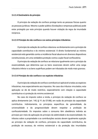 Paulo Caliendo | 271
3.4.3.4 Destinatário do princípio
O princípio da vedação de confisco protege tanto as pessoas físicas quanto
as pessoas jurídicas. Mesmo o poder público (fundações e empresas públicas) pode
estar protegido por este princípio quando houver violação da regra da imunidade
recíproca.
3.4.3.5 Princípio do não confisco e os outros princípios tributários
O princípio da vedação de confisco relaciona-se diretamente com o princípio da
capacidade contributiva e do mínimo existencial. O direito fundamental ao mínimo
existencial está garantido contra a incidência fiscal abusiva em diversos dispositivos
constitucionais, em uma verdadeira proteção contra a ação fiscal confiscatória.
O princípio da vedação de confisco se relaciona igualmente com o princípio da
essencialidade, que determina que os bens essenciais devem sofrer uma carga
tributária inferior e os bens supérfluos podem ser tributados de modo mais gravoso.
3.4.3.6 Princípio do não confisco e as espécies tributárias
O princípio da vedação de confisco contributiva é aplicável a todas as espécies
tributárias, mas especialmente aos impostos. No caso dos tributos vinculados, esta
aplicação se dá de modo restritivo, especialmente com relação à capacidade
contributiva e à proteção do mínimo existencial.
No caso do imposto sobre a renda, o princípio da vedação de confisco se
aplica diretamente (art. 145, § 1º, da CF/88), em razão do princípio da capacidade
contributiva. Indiretamente, os princípios específicos da generalidade, da
universalidade e da progressividade devem respeitar a proibição de
confiscatoriedade. Os impostos sobre o consumo têm obediência indireta ao
princípio por meio da aplicação do princípio da seletividade e da essencialidade. Os
tributos sobre a propriedade e as contribuições sociais devem igualmente sujeição
ao princípio da vedação de confisco, princípios da capacidade contributiva, da
proibição de excesso, do mínimo existencial e da proteção das imunidades
 