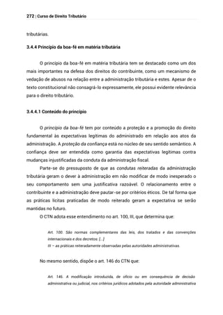 272 | Curso de Direito Tributário
tributárias.
3.4.4 Princípio da boa-fé em matéria tributária
O princípio da boa-fé em matéria tributária tem se destacado como um dos
mais importantes na defesa dos direitos do contribuinte, como um mecanismo de
vedação de abusos na relação entre a administração tributária e estes. Apesar de o
texto constitucional não consagrá-lo expressamente, ele possui evidente relevância
para o direito tributário.
3.4.4.1 Conteúdo do princípio
O princípio da boa-fé tem por conteúdo a proteção e a promoção do direito
fundamental às expectativas legítimas do administrado em relação aos atos da
administração. A proteção da confiança está no núcleo de seu sentido semântico. A
confiança deve ser entendida como garantia das expectativas legítimas contra
mudanças injustificadas da conduta da administração fiscal.
Parte-se do pressuposto de que as condutas reiteradas da administração
tributária geram o dever à administração em não modificar de modo inesperado o
seu comportamento sem uma justificativa razoável. O relacionamento entre o
contribuinte e a administração deve pautar-se por critérios éticos. De tal forma que
as práticas lícitas praticadas de modo reiterado geram a expectativa se serão
mantidas no futuro.
O CTN adota esse entendimento no art. 100, III, que determina que:
Art. 100. São normas complementares das leis, dos tratados e das convenções
internacionais e dos decretos: [...]
III – as práticas reiteradamente observadas pelas autoridades administrativas.
No mesmo sentido, dispõe o art. 146 do CTN que:
Art. 146. A modificação introduzida, de ofício ou em consequência de decisão
administrativa ou judicial, nos critérios jurídicos adotados pela autoridade administrativa
 