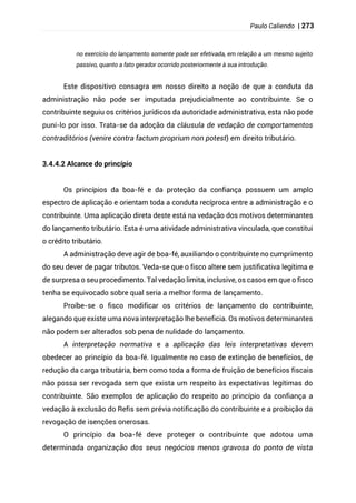 Paulo Caliendo | 273
no exercício do lançamento somente pode ser efetivada, em relação a um mesmo sujeito
passivo, quanto a fato gerador ocorrido posteriormente à sua introdução.
Este dispositivo consagra em nosso direito a noção de que a conduta da
administração não pode ser imputada prejudicialmente ao contribuinte. Se o
contribuinte seguiu os critérios jurídicos da autoridade administrativa, esta não pode
puní-lo por isso. Trata-se da adoção da cláusula de vedação de comportamentos
contraditórios (venire contra factum proprium non potest) em direito tributário.
3.4.4.2 Alcance do princípio
Os princípios da boa-fé e da proteção da confiança possuem um amplo
espectro de aplicação e orientam toda a conduta recíproca entre a administração e o
contribuinte. Uma aplicação direta deste está na vedação dos motivos determinantes
do lançamento tributário. Esta é uma atividade administrativa vinculada, que constitui
o crédito tributário.
A administração deve agir de boa-fé, auxiliando o contribuinte no cumprimento
do seu dever de pagar tributos. Veda-se que o fisco altere sem justificativa legítima e
de surpresa o seu procedimento. Tal vedação limita, inclusive, os casos em que o fisco
tenha se equivocado sobre qual seria a melhor forma de lançamento.
Proíbe-se o fisco modificar os critérios de lançamento do contribuinte,
alegando que existe uma nova interpretação lhe beneficia. Os motivos determinantes
não podem ser alterados sob pena de nulidade do lançamento.
A interpretação normativa e a aplicação das leis interpretativas devem
obedecer ao princípio da boa-fé. Igualmente no caso de extinção de benefícios, de
redução da carga tributária, bem como toda a forma de fruição de benefícios fiscais
não possa ser revogada sem que exista um respeito às expectativas legítimas do
contribuinte. São exemplos de aplicação do respeito ao princípio da confiança a
vedação à exclusão do Refis sem prévia notificação do contribuinte e a proibição da
revogação de isenções onerosas.
O princípio da boa-fé deve proteger o contribuinte que adotou uma
determinada organização dos seus negócios menos gravosa do ponto de vista
 