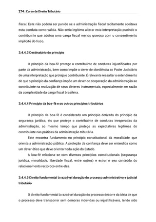 274 | Curso de Direito Tributário
fiscal. Este não poderá ser punido se a administração fiscal tacitamente aceitava
esta conduta como válida. Não seria legítimo alterar esta interpretação punindo o
contribuinte que adotou uma carga fiscal menos gravosa com o consentimento
implícito do fisco.
3.4.4.3 Destinatário do princípio
O princípio da boa-fé protege o contribuinte de condutas injustificadas por
parte da administração, bem como impõe o dever de obediência ao Poder Judiciário
de uma interpretação que proteja o contribuinte. É relevante ressaltar o entendimento
de que o princípio da confiança impõe um dever de cooperação da administração ao
contribuinte na realização de seus deveres instrumentais, especialmente em razão
da complexidade da carga fiscal brasileira.
3.4.4.4 Princípio da boa-fé e os outros princípios tributários
O princípio da boa-fé é considerado um princípio derivado do princípio da
segurança jurídica, eis que protege o contribuinte de condutas inesperadas da
administração, ao mesmo tempo que protege as expectativas legítimas do
contribuinte nas práticas da administração tributária.
Este encontra fundamento no princípio constitucional da moralidade, que
orienta a administração pública. A proteção da confiança deve ser entendida como
um dever ético que deve orientar toda ação do Estado.
A boa-fé relaciona-se com diversos princípios constitucionais (segurança
jurídica, moralidade, liberdade fiscal, entre outros) e extrai o seu conteúdo do
relacionamento recíproco entre eles.
3.4.4.5 Direito fundamental à razoável duração do processo administrativo e judicial
tributário
O direito fundamental à razoável duração do processo decorre da ideia de que
o processo deve transcorrer sem demoras indevidas ou injustificáveis, tendo sido
 