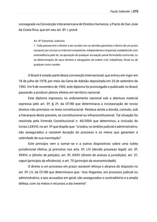 Paulo Caliendo | 275
consagrada na Convenção Interamericana de Direitos Humanos, o Pacto de San José
da Costa Rica, que em seu art. 8º, I, prevê:
Art. 8º Garantias Judiciais.
1. Toda pessoa tem o direito a ser ouvida com as devidas garantias e dentro de um prazo
razoável, por um juiz ou tribunal competente, independente e imparcial, estabelecido com
antecedência pela lei, na apuração de qualquer acusação penal formulada contra ela, ou
na determinação de seus direitos e obrigações de ordem civil, trabalhista, fiscal ou de
qualquer outro caráter.
O Brasil é estado parte desta convenção internacional, que entrou em vigor em
18 de julho de 1978, por meio da Carta de Adesão depositada em 25 de setembro de
1992. Em 9 de novembro de 1992, este diploma foi promulgado e publicado no Brasil,
passando a produzir plenos efeitos em território nacional.
Este diploma ingressou no ordenamento nacional sob a abertura material
expressa pelo art. 5º, § 2º, da CF/88 que determinava a incorporação de novos
direitos não previstos no texto constitucional. Restava ainda a dúvida, contudo, sob
a hierarquia deste preceito, se constitucional ou infraconstitucional. Tal situação foi
resolvida pela Emenda Constitucional n. 45/2004 que determinou a inclusão do
inciso LXXVIII, no art. 5º que dispõe que: “a todos, no âmbito judicial e administrativo,
são assegurados a razoável duração do processo e os meios que garantam a
celeridade de sua tramitação”.
Este princípio vem a somar-se e a outros dispositivos sobre uma tutela
jurisdicional efetiva, já previstos nos arts. 5º, LIV (devido processo legal); art. 5º,
XXXIV, a (direito de petição); art. 5º, XXXV (direito de acesso à jurisdição); art. 37,
caput (princípio da eficiência); e art. 70 (princípio da economicidade).
O direito a um processo em prazo razoável reforça o alcance do disposto no
art. 5º, LV, da CF/88 que determinava que: “Aos litigantes, em processo judicial ou
administrativo, e aos acusados em geral, são assegurados o contraditório e a ampla
defesa, com os meios e recursos a ela inerente”.
 