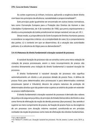 276 | Curso de Direito Tributário
As cortes superiores já vinham, inclusive, aplicando a exigência deste direito
com base nos princípios da eficiência, razoabilidade e proporcionalidade64.
Este princípio pode igualmente ser encontrado em outros textos normativos,
tais como Convenção Europeia para a Proteção dos Direitos do Homem e das
Liberdades Fundamentais, de 4 de novembro de 1950, que previu expressamente o
direito a uma prestação da tutela jurisdicional em tempo razoável, em seu art. 6º, I.
Desse modo, a jurisprudência da Corte Europeia de Direitos Humanos passou
a considerar os seguintes critérios: a) a complexidade do caso; b) o comportamento
das partes; c) o contexto em que se desenvolveu; d) a atuação das autoridades
judiciais; e) a relevância do litígio para os demandantes65.
3.4.4.6 Natureza do direito fundamental à duração razoável do processo
A razoável duração do processo não se constitui como uma mera vedação de
violação de prazos processuais, assim o mero incumprimento de prazos não
constitui diretamente uma violação do direito fundamental à razoável duração do
processo.
O direito fundamental à razoável duração do processo não significa
automaticamente um direito a um processo dotado de prazos fixos. A defesa de
prazos fixos para determinados atos processuais e para determinados sistemas
processuais (penal e tributário) decorre da própria natureza da proteção de
determinados direitos que não podem estar sujeitos ao arbítrio do poder em estender
os prazos indefinidamente.
O direito fundamental à duração razoável do processo é derivado dos valores
da justiça e da segurança jurídica, do princípio do Estado Democrático de Direito e atua
como forma de efetivação da noção do devido processo (due process). Seu sentido é
superior ao mero cumprimento de prazos, da fixação de prazos fixos ou da exigência
de um processo com duração máxima razoável, constituindo-se em princípio
norteador da noção do processo como meio de efetivação dos direitos fundamentais.
64
STJ, MS 9.420/DF.
65 Cf. NICOLITT, André Luiz. Duração razoável do processo. Rio de Janeiro: Lumen Juris, 2014, p.
76.
 