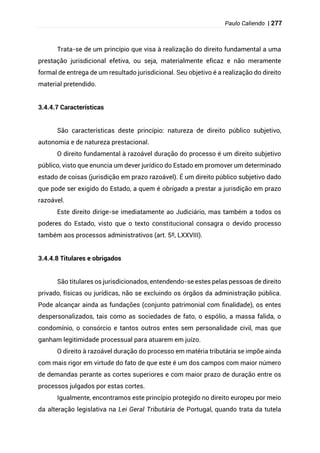 Paulo Caliendo | 277
Trata-se de um princípio que visa à realização do direito fundamental a uma
prestação jurisdicional efetiva, ou seja, materialmente eficaz e não meramente
formal de entrega de um resultado jurisdicional. Seu objetivo é a realização do direito
material pretendido.
3.4.4.7 Características
São características deste princípio: natureza de direito público subjetivo,
autonomia e de natureza prestacional.
O direito fundamental à razoável duração do processo é um direito subjetivo
público, visto que enuncia um dever jurídico do Estado em promover um determinado
estado de coisas (jurisdição em prazo razoável). É um direito público subjetivo dado
que pode ser exigido do Estado, a quem é obrigado a prestar a jurisdição em prazo
razoável.
Este direito dirige-se imediatamente ao Judiciário, mas também a todos os
poderes do Estado, visto que o texto constitucional consagra o devido processo
também aos processos administrativos (art. 5º, LXXVIII).
3.4.4.8 Titulares e obrigados
São titulares os jurisdicionados, entendendo-se estes pelas pessoas de direito
privado, físicas ou jurídicas, não se excluindo os órgãos da administração pública.
Pode alcançar ainda as fundações (conjunto patrimonial com finalidade), os entes
despersonalizados, tais como as sociedades de fato, o espólio, a massa falida, o
condomínio, o consórcio e tantos outros entes sem personalidade civil, mas que
ganham legitimidade processual para atuarem em juízo.
O direito à razoável duração do processo em matéria tributária se impõe ainda
com mais rigor em virtude do fato de que este é um dos campos com maior número
de demandas perante as cortes superiores e com maior prazo de duração entre os
processos julgados por estas cortes.
Igualmente, encontramos este princípio protegido no direito europeu por meio
da alteração legislativa na Lei Geral Tributária de Portugal, quando trata da tutela
 