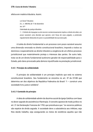 278 | Curso de Direito Tributário
efetiva em matéria tributária. Assim:
Lei Geral Tributária
D.L. n. 398/98, de 17 de dezembro
Art. 97º
Celeridade da justiça tributária
1 – O direito de impugnar ou de recorrer contenciosamente implica o direito de obter, em
prazo razoável, uma decisão que aprecie, com força de caso julgado, a pretensão
regularmente deduzida em juízo e a possibilidade da sua execução.
A tutela do direito fundamental a um processo com prazo razoável assume
uma dimensão renovada no direito constitucional brasileiro, impondo a todos os
domínios e especialmente ao direito tributário a exigência de um efetivo processo
jurisidicional que materialmente proteja o interesse das partes. De outro lado,
trata-se de um direito fundamental autônomo gerador de responsabilidade para o
Estado, pelo dano provocado pela demora injustificada na prestação jurisdicional.
3.4.5 Princípio da solidariedade
O princípio da solidariedade é um princípio implícito que está no sistema
constitucional brasileiro. Seu fundamento se encontra no art. 3º da CF/88 que
determina ser dos objetivos da República Federativa do Brasil: “I – construir uma
sociedade livre, justa e solidária”.
3.4.5.1 Conteúdo do princípio
A ideia de solidariedade advém da doutrina social da Igreja Católica com base
no dever sagrado de assistência e filantropia. O conceito aparece de modo jurídico no
art. 21 da Declaração Francesa de 1793, que preceituava que: “os socorros públicos
são espécie de dívida sagrada. A sociedade deve a subsistência aos infelizes, seja
lhes dando trabalho, seja assegurando os meios de existência aqueles que não
 