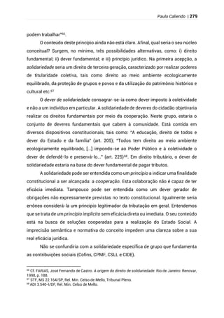 Paulo Caliendo | 279
podem trabalhar”66.
O conteúdo deste princípio ainda não está claro. Afinal, qual seria o seu núcleo
conceitual? Surgem, no mínimo, três possibilidades alternativas, como: i) direito
fundamental; ii) dever fundamental; e iii) princípio jurídico. Na primeira acepção, a
solidariedade seria um direito de terceira geração, caracterizado por realizar poderes
de titularidade coletiva, tais como direito ao meio ambiente ecologicamente
equilibrado, da proteção de grupos e povos e da utilização do patrimônio histórico e
cultural etc.67
O dever de solidariedade consagrar-se-ia como dever imposto à coletividade
e não a um indivíduo em particular. A solidariedade de deveres do cidadão objetivaria
realizar os direitos fundamentais por meio da cooperação. Neste grupo, estaria o
conjunto de deveres fundamentais que cabem à comunidade. Está contida em
diversos dispositivos constitucionais, tais como: “A educação, direito de todos e
dever do Estado e da família” (art. 205); “Todos tem direito ao meio ambiente
ecologicamente equilibrado, [...] impondo-se ao Poder Público e à coletividade o
dever de defendê-lo e preservá-lo...” (art. 225)68. Em direito tributário, o dever de
solidariedade estaria na base do dever fundamental de pagar tributos.
A solidariedade pode ser entendida como um princípio a indicar uma finalidade
constitucional a ser alcançada: a cooperação. Esta colaboração não é capaz de ter
eficácia imediata. Tampouco pode ser entendida como um dever gerador de
obrigações não expressamente previstas no texto constitucional. Igualmente seria
errôneo considerá-la um princípio legitimador da tributação em geral. Entendemos
que se trata de um princípio implícito sem eficácia direta ou imediata. O seu conteúdo
está na busca de soluções cooperadas para a realização do Estado Social. A
imprecisão semântica e normativa do conceito impedem uma clareza sobre a sua
real eficácia jurídica.
Não se confundiria com a solidariedade específica de grupo que fundamenta
as contribuições sociais (Cofins, CPMF, CSLL e CIDE).
66
Cf. FARIAS, José Fernando de Castro. A origem do direito de solidariedade. Rio de Janeiro: Renovar,
1998, p. 188.
67 STF, MS 22.164/SP, Rel. Min. Celso de Mello, Tribunal Pleno.
68
ADI 3.540-I/DF, Rel. Min. Celso de Mello.
 
