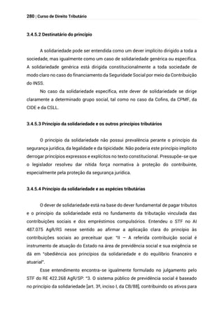 280 | Curso de Direito Tributário
3.4.5.2 Destinatário do princípio
A solidariedade pode ser entendida como um dever implícito dirigido a toda a
sociedade, mas igualmente como um caso de solidariedade genérica ou específica.
A solidariedade genérica está dirigida constitucionalmente a toda sociedade de
modo claro no caso do financiamento da Seguridade Social por meio da Contribuição
do INSS.
No caso da solidariedade específica, este dever de solidariedade se dirige
claramente a determinado grupo social, tal como no caso da Cofins, da CPMF, da
CIDE e da CSLL.
3.4.5.3 Princípio da solidariedade e os outros princípios tributários
O princípio da solidariedade não possui prevalência perante o princípio da
segurança jurídica, da legalidade e da tipicidade. Não poderia este princípio implícito
derrogar princípios expressos e explícitos no texto constitucional. Pressupõe-se que
o legislador resolveu dar nítida força normativa à proteção do contribuinte,
especialmente pela proteção da segurança jurídica.
3.4.5.4 Princípio da solidariedade e as espécies tributárias
O dever de solidariedade está na base do dever fundamental de pagar tributos
e o princípio da solidariedade está no fundamento da tributação vinculada das
contribuições sociais e dos empréstimos compulsórios. Entendeu o STF no AI
487.075 AgR/RS nesse sentido ao afirmar a aplicação clara do princípio às
contribuições sociais ao preceituar que: “II – A referida contribuição social é
instrumento de atuação do Estado na área de previdência social e sua exigência se
dá em “obediência aos princípios da solidariedade e do equilíbrio financeiro e
atuarial”.
Esse entendimento encontra-se igualmente formulado no julgamento pelo
STF do RE 422.268 AgR/SP: “3. O sistema público de previdência social é baseado
no princípio da solidariedade [art. 3º, inciso I, da CB/88], contribuindo os ativos para
 