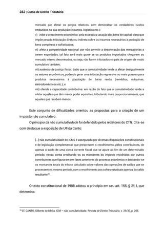 282 | Curso de Direito Tributário
mercado por afetar os preços relativos, sem demonstrar os verdadeiros custos
embutidos na sua produção (insumos, logística etc.);
v) inibe o crescimento econômico: pela excessiva taxação dos bens de capital, visto que
impõe pesada tributação direta ou indireta sobre os insumos necessários à produção de
bens complexos e sofisticados;
vi) afeta a competividade nacional: por não permitir a desoneração das mercadorias a
serem exportadas, tal fato será mais grave se os produtos importados chegarem ao
mercado interno desonerados, ou seja, não forem tributados no país de origem de modo
cumulativo também;
vii) ausência de justiça fiscal: dado que a cumulatividade tende a afetar desigualmente
os setores econômicos, podendo gerar uma tributação regressiva ou mais gravosa para
produtos necessários à população de baixa renda (remédios, máquinas,
eletrodomésticos etc.); e
viii) ofende a capacidade contributiva: em razão do fato que a cumulatividade tende a
afetar aqueles que têm menor poder aquisitivo, tributando mais proporcionalmente, que
aqueles que recebem menos.
Este conjunto de dificuldades orientou as propostas para a criação de um
imposto não cumulativo.
O princípio da não cumulatividade foi defendido pelos redatores do CTN. Cita-se
com destaque a exposição de Ulhôa Canto:
[...] não cumulatividade do ICMS é assegurada por diversas disposições constitucionais
e de legislação complementar que prescrevem o recolhimento, pelos contribuintes, de
apenas o saldo de uma conta corrente fiscal que se apure ao fim de um determinado
período, nessa conta creditando-os os montantes do imposto recolhidos por outros
contribuintes que figuraram em fases anteriores do processo econômico e debitando-se
os montantes totais do tributo calculado sobre valores das operações de saídas que se
processem no mesmo período, com o recolhimento aos cofres estaduais apenas do saldo
resultante70
.
O texto constitucional de 1988 adotou o princípio em seu art. 155, § 2º, I, que
determina:
70
Cf. CANTO, Gilberto de Ulhôa. ICM – não cumulatividade. Revista de Direito Tributário, v. 29/30, p. 205.
 