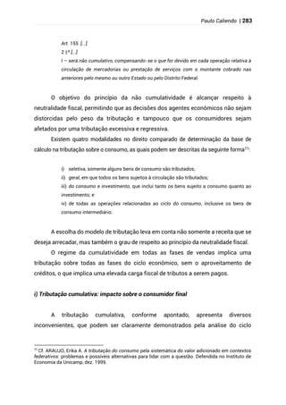 Paulo Caliendo | 283
Art. 155. [...]
§
2 º [...]
I – será não cumulativo, compensando-se o que for devido em cada operação relativa à
circulação de mercadorias ou prestação de serviços com o montante cobrado nas
anteriores pelo mesmo ou outro Estado ou pelo Distrito Federal.
O objetivo do princípio da não cumulatividade é alcançar respeito à
neutralidade fiscal, permitindo que as decisões dos agentes econômicos não sejam
distorcidas pelo peso da tributação e tampouco que os consumidores sejam
afetados por uma tributação excessiva e regressiva.
Existem quatro modalidades no direito comparado de determinação da base de
cálculo na tributação sobre o consumo, as quais podem ser descritas da seguinte forma71:
i) seletiva, somente alguns bens de consumo são tributados;
ii) geral, em que todos os bens sujeitos à circulação são tributados;
iii) do consumo e investimento, que inclui tanto os bens sujeito a consumo quanto ao
investimento; e
iv) de todas as operações relacionadas ao ciclo do consumo, inclusive os bens de
consumo intermediário.
A escolha do modelo de tributação leva em conta não somente a receita que se
deseja arrecadar, mas também o grau de respeito ao princípio da neutralidade fiscal.
O regime da cumulatividade em todas as fases de vendas implica uma
tributação sobre todas as fases do ciclo econômico, sem o aproveitamento de
créditos, o que implica uma elevada carga fiscal de tributos a serem pagos.
i) Tributação cumulativa: impacto sobre o consumidor final
A tributação cumulativa, conforme apontado, apresenta diversos
inconvenientes, que podem ser claramente demonstrados pela análise do ciclo
71
Cf. ARAUJO, Erika A. A tributação do consumo pela sistemática do valor adicionado em contextos
federativos: problemas e possíveis alternativas para lidar com a questão. Defendida no Instituto de
Economia da Unicamp, dez. 1999.
 