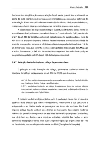 Paulo Caliendo | 289
fundamento a simplificação na arrecadação fiscal. Nesta, quem irá arrecadar está na
ponta do ciclo econômico de circulação de mercadorias ao consumo. Este tipo de
arrecadação é bastante utilizada no caso de distribuidores, fabricantes de bebidas,
refrigerantes, fumo, cigarros, veículos novos, cimentos, pneus, entre outros.
A possibilidade de responsabilidade por substituição tributária para a frente foi
admitida constitucionalmente por meio da Emenda Constitucional n. 3/93, que incluiu
o § 7º do art. 150 da Constituição Federal. Esta alteração foi questionada por meio da
ADI 1.851-4, em que o Supremo Tribunal Federal manteve a constitucionalidade da
emenda e suspendeu somente a eficácia da cláusula segunda do Convênio n. 13, de
21 de março de 1997, que continha restrições às hipóteses de devolução do ICMS pago
a maior. Em seu voto, o Rel. Min. Ilmar Galvão assegurou a inexistência de qualquer
inconstitucionalidade no § 7º do art. 150 do texto constitucional.
3.4.7 Princípio da não limitação ao tráfego de pessoas e bens
O princípio da não limitação de tráfego, igualmente conhecido como da
liberdade de tráfego, está presente no art. 150 da CF/88 que determina:
Art. 150. Sem prejuízo de outras garantias asseguradas ao contribuinte, é vedado à União,
aos Estados, ao Distrito Federal e aos Municípios:
[...] V – estabelecer limitações ao tráfego de pessoas ou bens, por meio de tributos
interestaduais ou intermunicipais, ressalvada a cobrança de pedágio pela utilização de
vias conservadas pelo Poder Público;
O pedágio [do latim vulgar pedaticu, pelo it. pedaggio] é uma das prestações
coativas mais antigas que temos conhecimento, remontando a sua utilização à
antiguidade e ao direito feudal de passagem nas terras do senhorio. No Brasil
Império, estava ligado também aos direitos de barcagem. Sua origem moderna
remonta às primeiras companhias de estradas de barreira (Turnpikes Companies),
que detinham os direitos para construir estradas, interditá-las, fechar e abrir
caminhos, desapropriar terras, entre outros. O primeiro pedágio organizado é de 1792
na Pensilvânia, restaurado posteriormente em 1940 (Pensylvania Turnpike).
 