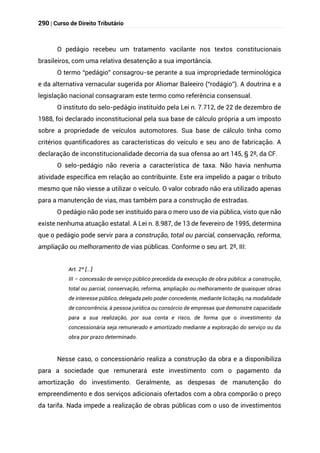 290 | Curso de Direito Tributário
O pedágio recebeu um tratamento vacilante nos textos constitucionais
brasileiros, com uma relativa desatenção a sua importância.
O termo “pedágio” consagrou-se perante a sua impropriedade terminológica
e da alternativa vernacular sugerida por Aliomar Baleeiro (“rodágio”). A doutrina e a
legislação nacional consagraram este termo como referência consensual.
O instituto do selo-pedágio instituído pela Lei n. 7.712, de 22 de dezembro de
1988, foi declarado inconstitucional pela sua base de cálculo própria a um imposto
sobre a propriedade de veículos automotores. Sua base de cálculo tinha como
critérios quantificadores as características do veículo e seu ano de fabricação. A
declaração de inconstitucionalidade decorria da sua ofensa ao art 145, § 2º, da CF.
O selo-pedágio não reveria a característica de taxa. Não havia nenhuma
atividade específica em relação ao contribuinte. Este era impelido a pagar o tributo
mesmo que não viesse a utilizar o veículo. O valor cobrado não era utilizado apenas
para a manutenção de vias, mas também para a construção de estradas.
O pedágio não pode ser instituído para o mero uso de via pública, visto que não
existe nenhuma atuação estatal. A Lei n. 8.987, de 13 de fevereiro de 1995, determina
que o pedágio pode servir para a construção, total ou parcial, conservação, reforma,
ampliação ou melhoramento de vias públicas. Conforme o seu art. 2º, III:
Art. 2º [...]
III – concessão de serviço público precedida da execução de obra pública: a construção,
total ou parcial, conservação, reforma, ampliação ou melhoramento de quaisquer obras
de interesse público, delegada pelo poder concedente, mediante licitação, na modalidade
de concorrência, à pessoa jurídica ou consórcio de empresas que demonstre capacidade
para a sua realização, por sua conta e risco, de forma que o investimento da
concessionária seja remunerado e amortizado mediante a exploração do serviço ou da
obra por prazo determinado.
Nesse caso, o concessionário realiza a construção da obra e a disponibiliza
para a sociedade que remunerará este investimento com o pagamento da
amortização do investimento. Geralmente, as despesas de manutenção do
empreendimento e dos serviços adicionais ofertados com a obra comporão o preço
da tarifa. Nada impede a realização de obras públicas com o uso de investimentos
 