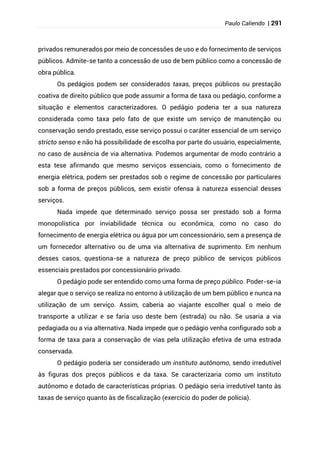 Paulo Caliendo | 291
privados remunerados por meio de concessões de uso e do fornecimento de serviços
públicos. Admite-se tanto a concessão de uso de bem público como a concessão de
obra pública.
Os pedágios podem ser considerados taxas, preços públicos ou prestação
coativa de direito público que pode assumir a forma de taxa ou pedágio, conforme a
situação e elementos caracterizadores. O pedágio poderia ter a sua natureza
considerada como taxa pelo fato de que existe um serviço de manutenção ou
conservação sendo prestado, esse serviço possui o caráter essencial de um serviço
stricto senso e não há possibilidade de escolha por parte do usuário, especialmente,
no caso de ausência de via alternativa. Podemos argumentar de modo contrário a
esta tese afirmando que mesmo serviços essenciais, como o fornecimento de
energia elétrica, podem ser prestados sob o regime de concessão por particulares
sob a forma de preços públicos, sem existir ofensa à natureza essencial desses
serviços.
Nada impede que determinado serviço possa ser prestado sob a forma
monopolística por inviabilidade técnica ou econômica, como no caso do
fornecimento de energia elétrica ou água por um concessionário, sem a presença de
um fornecedor alternativo ou de uma via alternativa de suprimento. Em nenhum
desses casos, questiona-se a natureza de preço público de serviços públicos
essenciais prestados por concessionário privado.
O pedágio pode ser entendido como uma forma de preço público. Poder-se-ia
alegar que o serviço se realiza no entorno à utilização de um bem público e nunca na
utilização de um serviço. Assim, caberia ao viajante escolher qual o meio de
transporte a utilizar e se faria uso deste bem (estrada) ou não. Se usaria a via
pedagiada ou a via alternativa. Nada impede que o pedágio venha configurado sob a
forma de taxa para a conservação de vias pela utilização efetiva de uma estrada
conservada.
O pedágio poderia ser considerado um instituto autônomo, sendo irredutível
às figuras dos preços públicos e da taxa. Se caracterizaria como um instituto
autônomo e dotado de características próprias. O pedágio seria irredutível tanto às
taxas de serviço quanto às de fiscalização (exercício do poder de polícia).
 