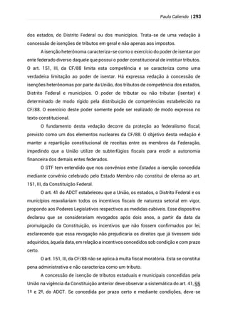 Paulo Caliendo | 293
dos estados, do Distrito Federal ou dos municípios. Trata-se de uma vedação à
concessão de isenções de tributos em geral e não apenas aos impostos.
A isenção heterônoma caracteriza-se como o exercício do poder de isentar por
ente federado diverso daquele que possui o poder constitucional de instituir tributos.
O art. 151, III, da CF/88 limita esta competência e se caracteriza como uma
verdadeira limitação ao poder de isentar. Há expressa vedação à concessão de
isenções heterônomas por parte da União, dos tributos de competência dos estados,
Distrito Federal e municípios. O poder de tributar ou não tributar (isentar) é
determinado de modo rígido pela distribuição de competências estabelecido na
CF/88. O exercício deste poder somente pode ser realizado de modo expresso no
texto constitucional.
O fundamento desta vedação decorre da proteção ao federalismo fiscal,
previsto como um dos elementos nucleares da CF/88. O objetivo desta vedação é
manter a repartição constitucional de receitas entre os membros da Federação,
impedindo que a União utilize de subterfúgios fiscais para erodir a autonomia
financeira dos demais entes federados.
O STF tem entendido que nos convênios entre Estados a isenção concedida
mediante convênio celebrado pelo Estado Membro não constitui de ofensa ao art.
151, III, da Constituição Federal.
O art. 41 do ADCT estabeleceu que a União, os estados, o Distrito Federal e os
municípios reavaliariam todos os incentivos fiscais de natureza setorial em vigor,
propondo aos Poderes Legislativos respectivos as medidas cabíveis. Esse dispositivo
declarou que se considerariam revogados após dois anos, a partir da data da
promulgação da Constituição, os incentivos que não fossem confirmados por lei,
esclarecendo que essa revogação não prejudicaria os direitos que já tivessem sido
adquiridos, àquela data, em relação a incentivos concedidos sob condição e com prazo
certo.
O art. 151, III, da CF/88 não se aplica à multa fiscal moratória. Esta se constitui
pena administrativa e não caracteriza como um tributo.
A concessão de isenção de tributos estaduais e municipais concedidas pela
União na vigência da Constituição anterior deve observar a sistemática do art. 41, §§
1º e 2º, do ADCT. Se concedida por prazo certo e mediante condições, deve-se
 