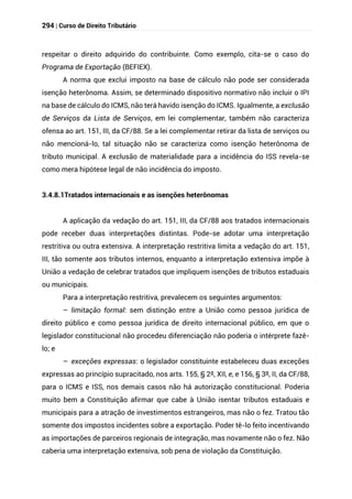 294 | Curso de Direito Tributário
respeitar o direito adquirido do contribuinte. Como exemplo, cita-se o caso do
Programa de Exportação (BEFIEX).
A norma que exclui imposto na base de cálculo não pode ser considerada
isenção heterônoma. Assim, se determinado dispositivo normativo não incluir o IPI
na base de cálculo do ICMS, não terá havido isenção do ICMS. Igualmente, a exclusão
de Serviços da Lista de Serviços, em lei complementar, também não caracteriza
ofensa ao art. 151, III, da CF/88. Se a lei complementar retirar da lista de serviços ou
não mencioná-lo, tal situação não se caracteriza como isenção heterônoma de
tributo municipal. A exclusão de materialidade para a incidência do ISS revela-se
como mera hipótese legal de não incidência do imposto.
3.4.8.1Tratados internacionais e as isenções heterônomas
A aplicação da vedação do art. 151, III, da CF/88 aos tratados internacionais
pode receber duas interpretações distintas. Pode-se adotar uma interpretação
restritiva ou outra extensiva. A interpretação restritiva limita a vedação do art. 151,
III, tão somente aos tributos internos, enquanto a interpretação extensiva impõe à
União a vedação de celebrar tratados que impliquem isenções de tributos estaduais
ou municipais.
Para a interpretação restritiva, prevalecem os seguintes argumentos:
– limitação formal: sem distinção entre a União como pessoa jurídica de
direito público e como pessoa jurídica de direito internacional público, em que o
legislador constitucional não procedeu diferenciação não poderia o intérprete fazê-
lo; e
– exceções expressas: o legislador constituinte estabeleceu duas exceções
expressas ao princípio supracitado, nos arts. 155, § 2º, XII, e, e 156, § 3º, II, da CF/88,
para o ICMS e ISS, nos demais casos não há autorização constitucional. Poderia
muito bem a Constituição afirmar que cabe à União isentar tributos estaduais e
municipais para a atração de investimentos estrangeiros, mas não o fez. Tratou tão
somente dos impostos incidentes sobre a exportação. Poder tê-lo feito incentivando
as importações de parceiros regionais de integração, mas novamente não o fez. Não
caberia uma interpretação extensiva, sob pena de violação da Constituição.
 