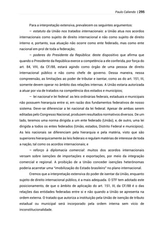 Paulo Caliendo | 295
Para a interpretação extensiva, prevalecem os seguintes argumentos:
– estatuto da União nos tratados internacionais: a União atua nos acordos
internacionais como sujeito de direito internacional e não como sujeito de direito
interno e, portanto, sua atuação não ocorre como ente federado, mas como ente
nacional em prol de toda a federação;
– poderes do Presidente da República: deste dispositivo que afirma que
quando o Presidente da República exerce a competência a ele conferida, por força do
art. 84, VIII, da CF/88, estará agindo como órgão de uma pessoa de direito
internacional público e não como chefe de governo. Dessa maneira, nessa
compreensão, as limitações ao poder de tributar e isentar, como as do art. 151, III,
somente devem operar no âmbito das relações internas. A União estaria autorizada
a atuar por via de tratados na competência dos estados e municípios;
– lei nacional e lei federal: as leis ordinárias federais, estaduais e municipais
não possuem hierarquia entre si, em razão dos fundamentos federativos de nosso
sistema. Deve-se diferenciar a lei nacional da lei federal. Apesar de ambas serem
editadas pelo Congresso Nacional, produzem resultados normativos diversos. De um
lado, teremos uma norma dirigida a um ente federado (União), e, de outro, uma lei
dirigida a todos os entes federados (União, estados, Distrito Federal e municípios).
As leis nacionais se diferenciam pela hierarquia e pela matéria, visto que são
superiores hierarquicamente às leis federais e regulam matérias de interesse de toda
a nação, tal como os acordos internacionais; e
– reforço à diplomacia comercial: muitos dos acordos internacionais
versam sobre isenções de importações e exportações, por meio da integração
comercial e regional. A proibição de a União conceder isenções heterônomas
poderia acarretar uma “imobilização do Estado brasileiro” no plano internacional.
Cremos que a interpretação extensiva do poder de isentar da União, enquanto
sujeito de direito internacional público, é a mais adequada. O STF tem adotado este
posicionamento, de que o âmbito de aplicação do art. 151, III, da CF/88 é o das
relações das entidades federadas entre si e não quando a União se apresenta na
ordem externa. O tratado que autoriza a instituição pela União de isenção de tributo
estadual ou municipal será incorporado pela ordem interna sem vício de
inconstitucionalidade.
 