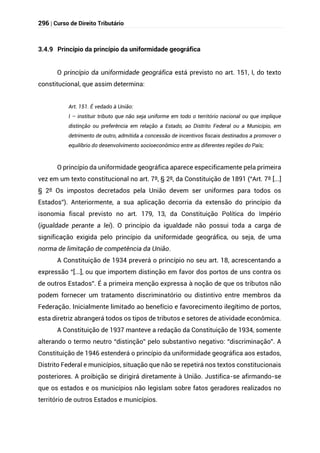 296 | Curso de Direito Tributário
3.4.9 Princípio da princípio da uniformidade geográfica
O princípio da uniformidade geográfica está previsto no art. 151, I, do texto
constitucional, que assim determina:
Art. 151. É vedado à União:
I – instituir tributo que não seja uniforme em todo o território nacional ou que implique
distinção ou preferência em relação a Estado, ao Distrito Federal ou a Município, em
detrimento de outro, admitida a concessão de incentivos fiscais destinados a promover o
equilíbrio do desenvolvimento socioeconômico entre as diferentes regiões do País;
O princípio da uniformidade geográfica aparece especificamente pela primeira
vez em um texto constitucional no art. 7º, § 2º, da Constituição de 1891 (“Art. 7º [...]
§ 2º Os impostos decretados pela União devem ser uniformes para todos os
Estados”). Anteriormente, a sua aplicação decorria da extensão do princípio da
isonomia fiscal previsto no art. 179, 13, da Constituição Política do Império
(igualdade perante a lei). O princípio da igualdade não possui toda a carga de
significação exigida pelo princípio da uniformidade geográfica, ou seja, de uma
norma de limitação de competência da União.
A Constituição de 1934 preverá o princípio no seu art. 18, acrescentando a
expressão “[...], ou que importem distinção em favor dos portos de uns contra os
de outros Estados”. É a primeira menção expressa à noção de que os tributos não
podem fornecer um tratamento discriminatório ou distintivo entre membros da
Federação. Inicialmente limitado ao benefício e favorecimento ilegítimo de portos,
esta diretriz abrangerá todos os tipos de tributos e setores de atividade econômica.
A Constituição de 1937 manteve a redação da Constituição de 1934, somente
alterando o termo neutro “distinção” pelo substantivo negativo: “discriminação”. A
Constituição de 1946 estenderá o princípio da uniformidade geográfica aos estados,
Distrito Federal e municípios, situação que não se repetirá nos textos constitucionais
posteriores. A proibição se dirigirá diretamente à União. Justifica-se afirmando-se
que os estados e os municípios não legislam sobre fatos geradores realizados no
território de outros Estados e municípios.
 