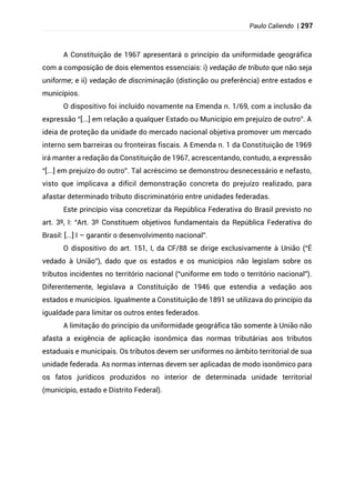 Paulo Caliendo | 297
A Constituição de 1967 apresentará o princípio da uniformidade geográfica
com a composição de dois elementos essenciais: i) vedação de tributo que não seja
uniforme; e ii) vedação de discriminação (distinção ou preferência) entre estados e
municípios.
O dispositivo foi incluído novamente na Emenda n. 1/69, com a inclusão da
expressão “[...] em relação a qualquer Estado ou Município em prejuízo de outro”. A
ideia de proteção da unidade do mercado nacional objetiva promover um mercado
interno sem barreiras ou fronteiras fiscais. A Emenda n. 1 da Constituição de 1969
irá manter a redação da Constituição de 1967, acrescentando, contudo, a expressão
“[...] em prejuízo do outro”. Tal acréscimo se demonstrou desnecessário e nefasto,
visto que implicava a difícil demonstração concreta do prejuízo realizado, para
afastar determinado tributo discriminatório entre unidades federadas.
Este princípio visa concretizar da República Federativa do Brasil previsto no
art. 3º, I: “Art. 3º Constituem objetivos fundamentais da República Federativa do
Brasil: [...] I – garantir o desenvolvimento nacional”.
O dispositivo do art. 151, I, da CF/88 se dirige exclusivamente à União (“É
vedado à União”), dado que os estados e os municípios não legislam sobre os
tributos incidentes no território nacional (“uniforme em todo o território nacional”).
Diferentemente, legislava a Constituição de 1946 que estendia a vedação aos
estados e municípios. Igualmente a Constituição de 1891 se utilizava do princípio da
igualdade para limitar os outros entes federados.
A limitação do princípio da uniformidade geográfica tão somente à União não
afasta a exigência de aplicação isonômica das normas tributárias aos tributos
estaduais e municipais. Os tributos devem ser uniformes no âmbito territorial de sua
unidade federada. As normas internas devem ser aplicadas de modo isonômico para
os fatos jurídicos produzidos no interior de determinada unidade territorial
(município, estado e Distrito Federal).
 