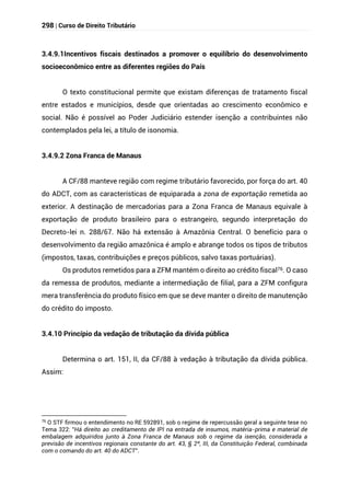 298 | Curso de Direito Tributário
3.4.9.1Incentivos fiscais destinados a promover o equilíbrio do desenvolvimento
socioeconômico entre as diferentes regiões do País
O texto constitucional permite que existam diferenças de tratamento fiscal
entre estados e municípios, desde que orientadas ao crescimento econômico e
social. Não é possível ao Poder Judiciário estender isenção a contribuintes não
contemplados pela lei, a título de isonomia.
3.4.9.2 Zona Franca de Manaus
A CF/88 manteve região com regime tributário favorecido, por força do art. 40
do ADCT, com as características de equiparada a zona de exportação remetida ao
exterior. A destinação de mercadorias para a Zona Franca de Manaus equivale à
exportação de produto brasileiro para o estrangeiro, segundo interpretação do
Decreto-lei n. 288/67. Não há extensão à Amazônia Central. O benefício para o
desenvolvimento da região amazônica é amplo e abrange todos os tipos de tributos
(impostos, taxas, contribuições e preços públicos, salvo taxas portuárias).
Os produtos remetidos para a ZFM mantém o direito ao crédito fiscal76. O caso
da remessa de produtos, mediante a intermediação de filial, para a ZFM configura
mera transferência do produto físico em que se deve manter o direito de manutenção
do crédito do imposto.
3.4.10 Princípio da vedação de tributação da dívida pública
Determina o art. 151, II, da CF/88 à vedação à tributação da dívida pública.
Assim:
76
O STF firmou o entendimento no RE 592891, sob o regime de repercussão geral a seguinte tese no
Tema 322: "Há direito ao creditamento de IPI na entrada de insumos, matéria-prima e material de
embalagem adquiridos junto à Zona Franca de Manaus sob o regime da isenção, considerada a
previsão de incentivos regionais constante do art. 43, § 2º, III, da Constituição Federal, combinada
com o comando do art. 40 do ADCT".
 