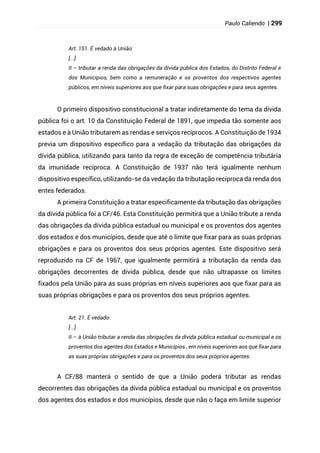 Paulo Caliendo | 299
Art. 151. É vedado à União:
[...]
II – tributar a renda das obrigações da dívida pública dos Estados, do Distrito Federal e
dos Municípios, bem como a remuneração e os proventos dos respectivos agentes
públicos, em níveis superiores aos que fixar para suas obrigações e para seus agentes.
O primeiro dispositivo constitucional a tratar indiretamente do tema da dívida
pública foi o art. 10 da Constituição Federal de 1891, que impedia tão somente aos
estados e à União tributarem as rendas e serviços recíprocos. A Constituição de 1934
previa um dispositivo específico para a vedação da tributação das obrigações da
dívida pública, utilizando para tanto da regra de exceção de competência tributária
da imunidade recíproca. A Constituição de 1937 não terá igualmente nenhum
dispositivo específico, utilizando-se da vedação da tributação recíproca da renda dos
entes federados.
A primeira Constituição a tratar especificamente da tributação das obrigações
da dívida pública foi a CF/46. Esta Constituição permitirá que a União tribute a renda
das obrigações da dívida pública estadual ou municipal e os proventos dos agentes
dos estados e dos municípios, desde que até o limite que fixar para as suas próprias
obrigações e para os proventos dos seus próprios agentes. Este dispositivo será
reproduzido na CF de 1967, que igualmente permitirá a tributação da renda das
obrigações decorrentes de dívida pública, desde que não ultrapasse os limites
fixados pela União para as suas próprias em níveis superiores aos que fixar para as
suas próprias obrigações e para os proventos dos seus próprios agentes.
Art. 21. É vedado:
[...]
II – à União tributar a renda das obrigações da dívida pública estadual ou municipal e os
proventos dos agentes dos Estados e Municípios., em níveis superiores aos que fixar para
as suas próprias obrigações e para os proventos dos seus próprios agentes.
A CF/88 manterá o sentido de que a União poderá tributar as rendas
decorrentes das obrigações da dívida pública estadual ou municipal e os proventos
dos agentes dos estados e dos municípios, desde que não o faça em limite superior
 