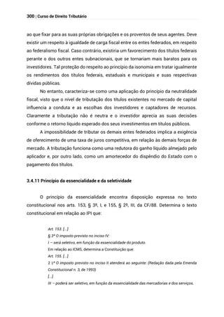 300 | Curso de Direito Tributário
ao que fixar para as suas próprias obrigações e os proventos de seus agentes. Deve
existir um respeito à igualdade de carga fiscal entre os entes federados, em respeito
ao federalismo fiscal. Caso contrário, existiria um favorecimento dos títulos federais
perante o dos outros entes subnacionais, que se tornariam mais baratos para os
investidores. Tal proteção do respeito ao princípio da isonomia em tratar igualmente
os rendimentos dos títulos federais, estaduais e municipais e suas respectivas
dívidas públicas.
No entanto, caracteriza-se como uma aplicação do princípio da neutralidade
fiscal, visto que o nível de tributação dos títulos existentes no mercado de capital
influencia a conduta e as escolhas dos investidores e captadores de recursos.
Claramente a tributação não é neutra e o investidor aprecia as suas decisões
conforme o retorno líquido esperado dos seus investimentos em títulos públicos.
A impossibilidade de tributar os demais entes federados implica a exigência
de oferecimento de uma taxa de juros competitiva, em relação às demais forças de
mercado. A tributação funciona como uma redutora do ganho líquido almejado pelo
aplicador e, por outro lado, como um amortecedor do dispêndio do Estado com o
pagamento dos títulos.
3.4.11 Princípio da essencialidade e da seletividade
O princípio da essencialidade encontra disposição expressa no texto
constitucional nos arts. 153, § 3º, I, e 155, § 2º, III, da CF/88. Determina o texto
constitucional em relação ao IPI que:
Art. 153. [...]
§ 3º O imposto previsto no inciso IV:
I – será seletivo, em função da essencialidade do produto.
Em relação ao ICMS, determina a Constituição que:
Art. 155. [...]
§
2 º O imposto previsto no inciso II atenderá ao seguinte: (Redação dada pela Emenda
Constitucional n. 3, de 1993)
[...]
III – poderá ser seletivo, em função da essencialidade das mercadorias e dos serviços.
 