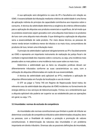 Paulo Caliendo | 301
A sua aplicação será obrigatória no caso do IPI e facultativa em relação ao
ICMS. A essencialidade da tributação mediante critérios de seletividade é uma forma
de aplicação indireta do princípio da capacidade contributiva aos impostos sobre o
consumo. A técnica da seletividade determina a exigência de critérios diferenciados
para a aplicação de alíquotas aos produtos essenciais e supérfluos, de tal modo que
os produtos essenciais sejam gravados com uma alíquota mais baixa e os produtos
de luxo com uma alíquota mais elevada. O que distinguiria a aplicação de alíquotas
seria a essencialidade de cada produto. Por meio dessa técnica, as pessoas de
menor renda teriam incidência menor de tributos e os mais ricos, consumidores de
produtos de luxo, teriam uma tributação maior.
O princípio da seletividade é aplicável obrigatoriamente ao IPI e facultativamente
ao ICMS e representa um importante instrumento de realização da justiça fiscal e de
combate à regressividade dos impostos sobre o consumo, ou seja, uma incidência mais
pesada sobre os mais pobres e uma incidência mais suave sobre os mais ricos.
Determina a seletividade que os bens ou situações jurídicas devam ser
diferentemente tributados conforme as suas características ou usos, com a
utilização de alíquotas diferenciadas em razão de sua essencialidade.
A técnica da seletividade será aplicável ao IPTU, mediante a aplicação de
alíquotas diferenciadas em função da localização e uso do imóvel.
O STF ao julgar o Tema 745 em Regime de Repercussão Geral tratou do
relevante caso da seletividade das alíquotas de ICMS incidentes no fornecimento de
energia elétrica e nos serviços de telecomunicação. Firmou-se o entendimento que
a alíquota aplicável não poderia ser superior ao ao estabelecido para as operações
em geral, ou seja, 17%.
3.5 Imunidades: normas de exclusão de competência
As imunidades são normas constitucionais que limitam o poder de tributar ao
determinar a exclusão de competência tributária sobre determinadas situações, bens
ou pessoas, com a finalidade de realizar a proteção e promoção de valores
constitucionais. A determinação da natureza das imunidades é um problema
importante em direito tributário. Diversas são as possíveis definições de imunidade,
 