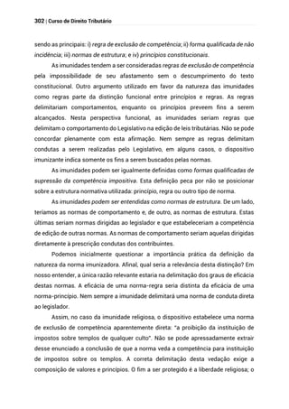 302 | Curso de Direito Tributário
sendo as principais: i) regra de exclusão de competência; ii) forma qualificada de não
incidência; iii) normas de estrutura; e iv) princípios constitucionais.
As imunidades tendem a ser consideradas regras de exclusão de competência
pela impossibilidade de seu afastamento sem o descumprimento do texto
constitucional. Outro argumento utilizado em favor da natureza das imunidades
como regras parte da distinção funcional entre princípios e regras. As regras
delimitariam comportamentos, enquanto os princípios preveem fins a serem
alcançados. Nesta perspectiva funcional, as imunidades seriam regras que
delimitam o comportamento do Legislativo na edição de leis tributárias. Não se pode
concordar plenamente com esta afirmação. Nem sempre as regras delimitam
condutas a serem realizadas pelo Legislativo, em alguns casos, o dispositivo
imunizante indica somente os fins a serem buscados pelas normas.
As imunidades podem ser igualmente definidas como formas qualificadas de
supressão da competência impositiva. Esta definição peca por não se posicionar
sobre a estrutura normativa utilizada: princípio, regra ou outro tipo de norma.
As imunidades podem ser entendidas como normas de estrutura. De um lado,
teríamos as normas de comportamento e, de outro, as normas de estrutura. Estas
últimas seriam normas dirigidas ao legislador e que estabeleceriam a competência
de edição de outras normas. As normas de comportamento seriam aquelas dirigidas
diretamente à prescrição condutas dos contribuintes.
Podemos inicialmente questionar a importância prática da definição da
natureza da norma imunizadora. Afinal, qual seria a relevância desta distinção? Em
nosso entender, a única razão relevante estaria na delimitação dos graus de eficácia
destas normas. A eficácia de uma norma-regra seria distinta da eficácia de uma
norma-princípio. Nem sempre a imunidade delimitará uma norma de conduta direta
ao legislador.
Assim, no caso da imunidade religiosa, o dispositivo estabelece uma norma
de exclusão de competência aparentemente direta: “a proibição da instituição de
impostos sobre templos de qualquer culto”. Não se pode apressadamente extrair
desse enunciado a conclusão de que a norma veda a competência para instituição
de impostos sobre os templos. A correta delimitação desta vedação exige a
composição de valores e princípios. O fim a ser protegido é a liberdade religiosa; o
 