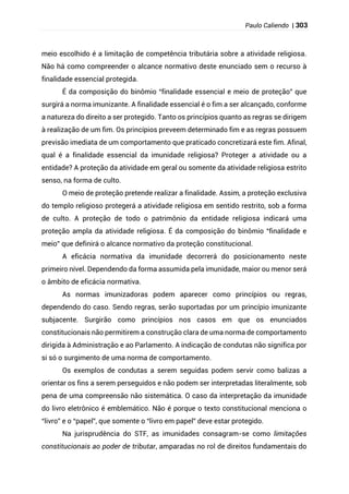 Paulo Caliendo | 303
meio escolhido é a limitação de competência tributária sobre a atividade religiosa.
Não há como compreender o alcance normativo deste enunciado sem o recurso à
finalidade essencial protegida.
É da composição do binômio “finalidade essencial e meio de proteção” que
surgirá a norma imunizante. A finalidade essencial é o fim a ser alcançado, conforme
a natureza do direito a ser protegido. Tanto os princípios quanto as regras se dirigem
à realização de um fim. Os princípios preveem determinado fim e as regras possuem
previsão imediata de um comportamento que praticado concretizará este fim. Afinal,
qual é a finalidade essencial da imunidade religiosa? Proteger a atividade ou a
entidade? A proteção da atividade em geral ou somente da atividade religiosa estrito
senso, na forma de culto.
O meio de proteção pretende realizar a finalidade. Assim, a proteção exclusiva
do templo religioso protegerá a atividade religiosa em sentido restrito, sob a forma
de culto. A proteção de todo o patrimônio da entidade religiosa indicará uma
proteção ampla da atividade religiosa. É da composição do binômio “finalidade e
meio” que definirá o alcance normativo da proteção constitucional.
A eficácia normativa da imunidade decorrerá do posicionamento neste
primeiro nível. Dependendo da forma assumida pela imunidade, maior ou menor será
o âmbito de eficácia normativa.
As normas imunizadoras podem aparecer como princípios ou regras,
dependendo do caso. Sendo regras, serão suportadas por um princípio imunizante
subjacente. Surgirão como princípios nos casos em que os enunciados
constitucionais não permitirem a construção clara de uma norma de comportamento
dirigida à Administração e ao Parlamento. A indicação de condutas não significa por
si só o surgimento de uma norma de comportamento.
Os exemplos de condutas a serem seguidas podem servir como balizas a
orientar os fins a serem perseguidos e não podem ser interpretadas literalmente, sob
pena de uma compreensão não sistemática. O caso da interpretação da imunidade
do livro eletrônico é emblemático. Não é porque o texto constitucional menciona o
“livro” e o “papel”, que somente o “livro em papel” deve estar protegido.
Na jurisprudência do STF, as imunidades consagram-se como limitações
constitucionais ao poder de tributar, amparadas no rol de direitos fundamentais do
 