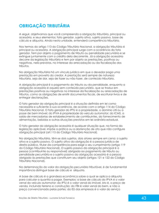 43
Noções de Direito Tributário - Luciane Schulz Fonseca
OBRIGAÇÃO TRIBUTÁRIA
A seguir, objetivamos que você compreenda a obrigação tributária, principal ou
acessória, e seus elementos: fato gerador, sujeito ativo, sujeito passivo, base de
cálculo e alíquota. Ainda nesta unidade, entenderá competência tributária.
Nos termos do artigo 113 do Código Tributário Nacional, a obrigação tributária é
principal ou acessória. A obrigação principal surge com a ocorrência do fato
gerador. Tem por objeto o pagamento de tributo ou penalidade pecuniária e se
extingue juntamente com o crédito dela decorrente. Já a obrigação acessória
decorre da legislação tributária e tem por objeto as prestações, positivas ou
negativas, nela previstas, no interesse da arrecadação ou da fiscalização dos
tributos.
Na obrigação tributária há um vínculo jurídico em que o devedor paga uma
prestação em proveito do credor. A prestação será sempre de natureza
tributária, seja de dar, seja de fazer ou não fazer, de conteúdo tributário.
A obrigação principal é o pagamento do tributo ou da penalidade, enquanto a
obrigação acessória é aquela sem conteúdo pecuniário, que se traduz em
prestações positivas ou negativas no interesse da fiscalização ou arrecadação de
tributos, como as obrigações de emitir documentos fiscais, de escriturar livros e de
entregar declarações.
O fato gerador da obrigação principal é a situação definida em lei como
necessária e suficiente à sua ocorrência, de acordo com o artigo 114 do Código
Tributário Nacional. O fato gerador do IPTU é a propriedade, o domínio útil ou a
posse de bem imóvel; do IPVA é propriedade do veículo automotor; do ICMS, a
saída de mercadorias de estabelecimento de contribuintes, do fornecimento de
alimentação, bebidas e outras situações previstas em lei ordinária estadual.
O fato gerador da obrigação acessória é qualquer situação que, na forma da
legislação aplicável, impõe a prática ou a abstenção de ato que não configure
obrigação principal (art.115 do Código Tributário Nacional).
Na obrigação tributária, têm-se dois sujeitos, dois atores sempre em cena: o sujeito
ativo e o sujeito passivo. O sujeito ativo da obrigação é a pessoa jurídica de
direito público, titular da competência para exigir o seu cumprimento (artigo 119
do Código Tributário Nacional). O sujeito passivo da obrigação principal é a
pessoa (contribuinte ou responsável) obrigada ao pagamento de tributo ou
penalidade pecuniária e o sujeito passivo da obrigação acessória é a pessoa
obrigada às prestações que constituam seu objeto (artigos 121 e 122 do Código
Tributário Nacional).
Na determinação do valor da obrigação pecuniária tributável, é de fundamental
importância distinguir base de cálculo e alíquota.
A base de cálculo é a grandeza econômica sobre a qual se aplica a alíquota
para calcular a quantia a pagar. Exemplos: a base de cálculo do IPVA é o valor
venal do veículo automotor; do IPTU é o valor venal do imóvel, isto é, o preço de
venda, incluindo terreno e construção; do ITBI é valor venal do bem, e não o
preço convencionado pelas partes; do ISS das empresas é o valor do serviço
 